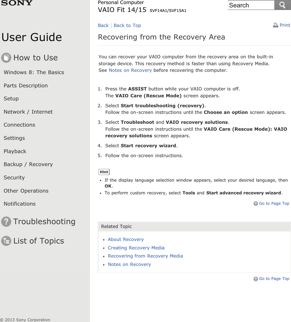 User GuideHow to UseWindows 8: The BasicsParts DescriptionSetupNetwork / InternetConnectionsSettingsPlaybackBackup / RecoverySecurityOther OperationsNotificationsTroubleshootingList of TopicsPrintPersonal ComputerVAIO Fit 14/15 SVF14A1/SVF15A1Recovering from the Recovery AreaYou can recover your VAIO computer from the recovery area on the built-instorage device. This recovery method is faster than using Recovery Media.See Notes on Recovery before recovering the computer.1. Press the ASSIST button while your VAIO computer is off.The VAIO Care (Rescue Mode) screen appears.2. Select Start troubleshooting (recovery).Follow the on-screen instructions until the Choose an option screen appears.3. Select Troubleshoot and VAIO recovery solutions.Follow the on-screen instructions until the VAIO Care (Rescue Mode): VAIOrecovery solutions screen appears.4. Select Start recovery wizard.5. Follow the on-screen instructions.HintIf the display language selection window appears, select your desired language, thenOK.To perform custom recovery, select Tools and Start advanced recovery wizard.Go to Page TopRelated TopicAbout RecoveryCreating Recovery MediaRecovering from Recovery MediaNotes on RecoveryGo to Page TopBack Back to Top© 2013 Sony CorporationSearch