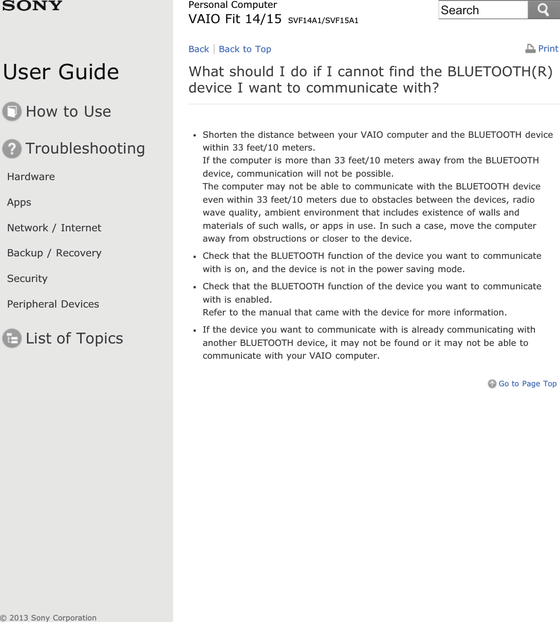 User GuideHow to UseTroubleshootingHardwareAppsNetwork / InternetBackup / RecoverySecurityPeripheral DevicesList of TopicsPrintPersonal ComputerVAIO Fit 14/15 SVF14A1/SVF15A1What should I do if I cannot find the BLUETOOTH(R)device I want to communicate with?Shorten the distance between your VAIO computer and the BLUETOOTH devicewithin 33 feet/10 meters.If the computer is more than 33 feet/10 meters away from the BLUETOOTHdevice, communication will not be possible.The computer may not be able to communicate with the BLUETOOTH deviceeven within 33 feet/10 meters due to obstacles between the devices, radiowave quality, ambient environment that includes existence of walls andmaterials of such walls, or apps in use. In such a case, move the computeraway from obstructions or closer to the device.Check that the BLUETOOTH function of the device you want to communicatewith is on, and the device is not in the power saving mode.Check that the BLUETOOTH function of the device you want to communicatewith is enabled.Refer to the manual that came with the device for more information.If the device you want to communicate with is already communicating withanother BLUETOOTH device, it may not be found or it may not be able tocommunicate with your VAIO computer.Go to Page TopBack Back to Top© 2013 Sony CorporationSearch