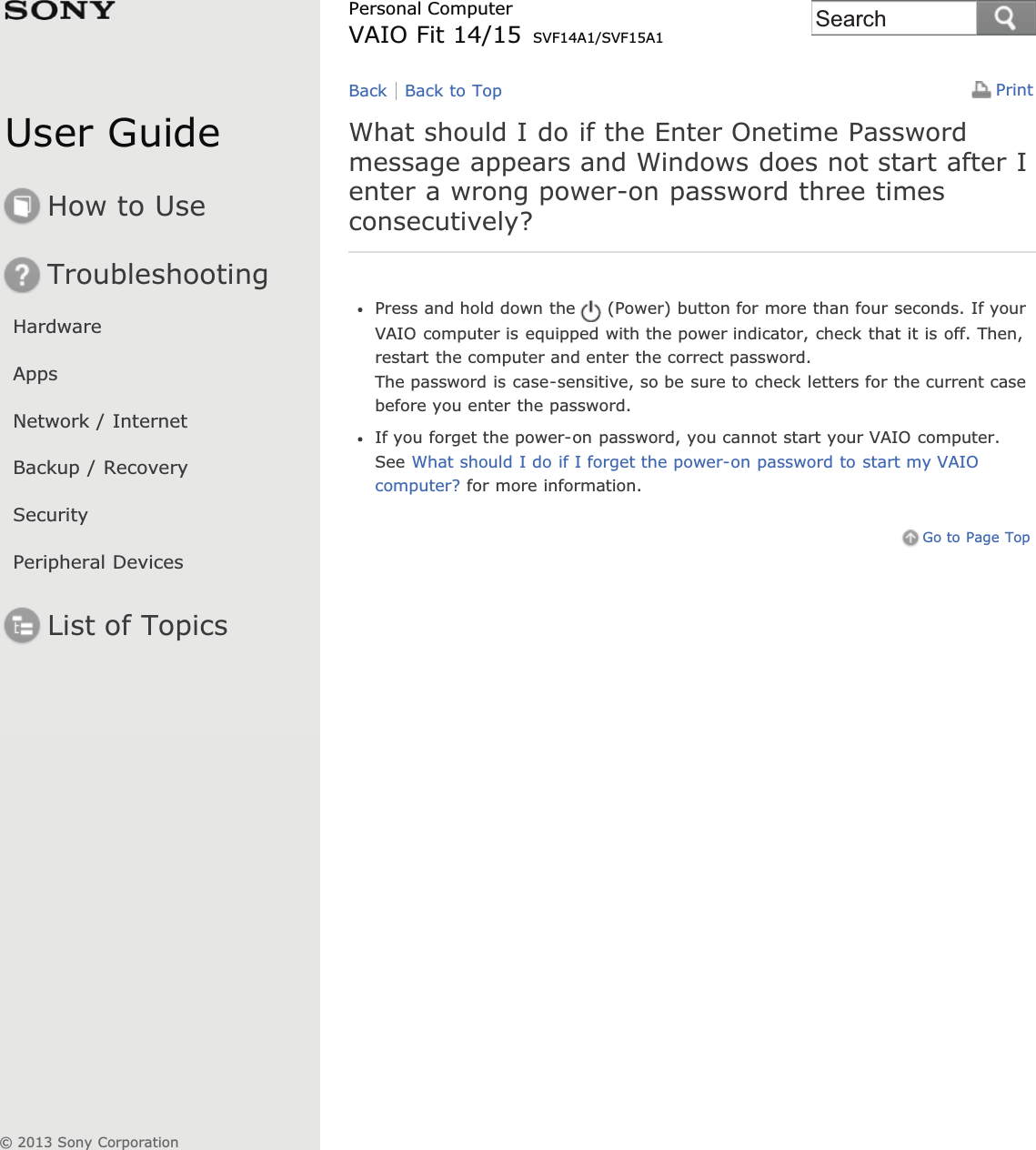 User GuideHow to UseTroubleshootingHardwareAppsNetwork / InternetBackup / RecoverySecurityPeripheral DevicesList of TopicsPrintPersonal ComputerVAIO Fit 14/15 SVF14A1/SVF15A1What should I do if the Enter Onetime Passwordmessage appears and Windows does not start after Ienter a wrong power-on password three timesconsecutively?Press and hold down the (Power) button for more than four seconds. If yourVAIO computer is equipped with the power indicator, check that it is off. Then,restart the computer and enter the correct password.The password is case-sensitive, so be sure to check letters for the current casebefore you enter the password.If you forget the power-on password, you cannot start your VAIO computer.See What should I do if I forget the power-on password to start my VAIOcomputer? for more information.Go to Page TopBack Back to Top© 2013 Sony CorporationSearch