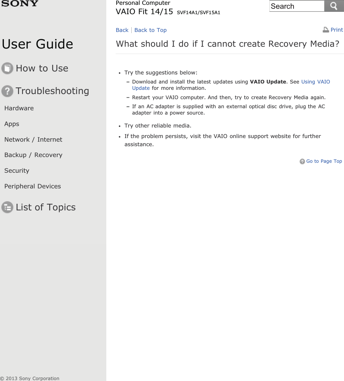 User GuideHow to UseTroubleshootingHardwareAppsNetwork / InternetBackup / RecoverySecurityPeripheral DevicesList of TopicsPrintPersonal ComputerVAIO Fit 14/15 SVF14A1/SVF15A1What should I do if I cannot create Recovery Media?Try the suggestions below:Download and install the latest updates using VAIO Update. See Using VAIOUpdate for more information.Restart your VAIO computer. And then, try to create Recovery Media again.If an AC adapter is supplied with an external optical disc drive, plug the ACadapter into a power source.Try other reliable media.If the problem persists, visit the VAIO online support website for furtherassistance.Go to Page TopBack Back to Top© 2013 Sony CorporationSearch