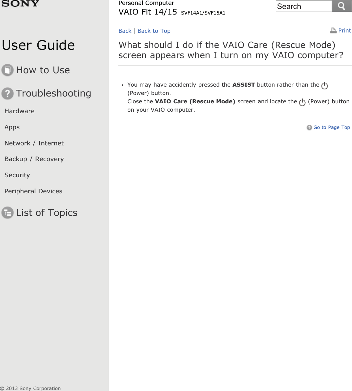 User GuideHow to UseTroubleshootingHardwareAppsNetwork / InternetBackup / RecoverySecurityPeripheral DevicesList of TopicsPrintPersonal ComputerVAIO Fit 14/15 SVF14A1/SVF15A1What should I do if the VAIO Care (Rescue Mode)screen appears when I turn on my VAIO computer?You may have accidently pressed the ASSIST button rather than the(Power) button.Close the VAIO Care (Rescue Mode) screen and locate the (Power) buttonon your VAIO computer.Go to Page TopBack Back to Top© 2013 Sony CorporationSearch