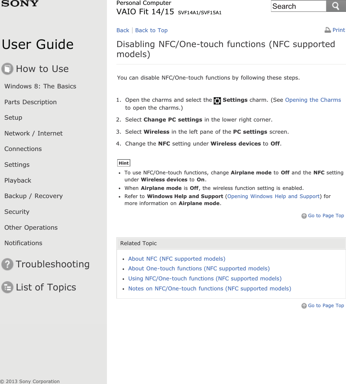 User GuideHow to UseWindows 8: The BasicsParts DescriptionSetupNetwork / InternetConnectionsSettingsPlaybackBackup / RecoverySecurityOther OperationsNotificationsTroubleshootingList of TopicsPrintPersonal ComputerVAIO Fit 14/15 SVF14A1/SVF15A1Disabling NFC/One-touch functions (NFC supportedmodels)You can disable NFC/One-touch functions by following these steps.1. Open the charms and select the Settings charm. (See Opening the Charmsto open the charms.)2. Select Change PC settings in the lower right corner.3. Select Wireless in the left pane of the PC settings screen.4. Change the NFC setting under Wireless devices to Off.HintTo use NFC/One-touch functions, change Airplane mode to Off and the NFC settingunder Wireless devices to On.When Airplane mode is Off, the wireless function setting is enabled.Refer to Windows Help and Support (Opening Windows Help and Support) formore information on Airplane mode.Go to Page TopRelated TopicAbout NFC (NFC supported models)About One-touch functions (NFC supported models)Using NFC/One-touch functions (NFC supported models)Notes on NFC/One-touch functions (NFC supported models)Go to Page TopBack Back to Top© 2013 Sony CorporationSearch