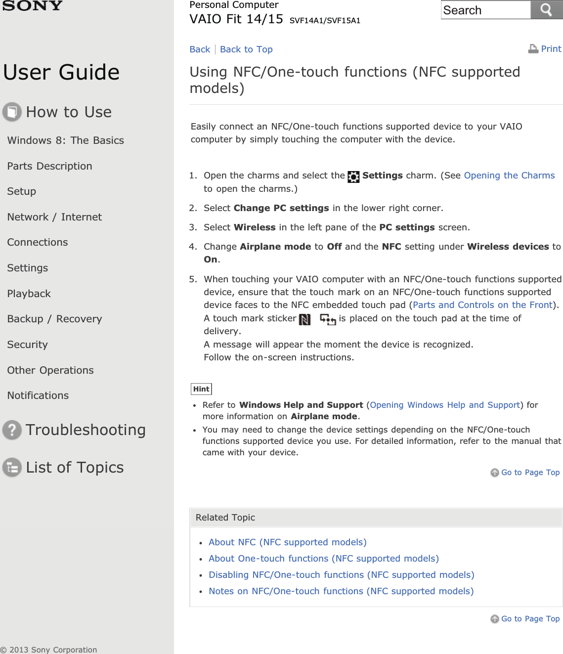 User GuideHow to UseWindows 8: The BasicsParts DescriptionSetupNetwork / InternetConnectionsSettingsPlaybackBackup / RecoverySecurityOther OperationsNotificationsTroubleshootingList of TopicsPrintPersonal ComputerVAIO Fit 14/15 SVF14A1/SVF15A1Using NFC/One-touch functions (NFC supportedmodels)Easily connect an NFC/One-touch functions supported device to your VAIOcomputer by simply touching the computer with the device.1. Open the charms and select the Settings charm. (See Opening the Charmsto open the charms.)2. Select Change PC settings in the lower right corner.3. Select Wireless in the left pane of the PC settings screen.4. Change Airplane mode to Off and the NFC setting under Wireless devices toOn.5. When touching your VAIO computer with an NFC/One-touch functions supporteddevice, ensure that the touch mark on an NFC/One-touch functions supporteddevice faces to the NFC embedded touch pad (Parts and Controls on the Front).A touch mark sticker is placed on the touch pad at the time ofdelivery.A message will appear the moment the device is recognized.Follow the on-screen instructions.HintRefer to Windows Help and Support (Opening Windows Help and Support) formore information on Airplane mode.You may need to change the device settings depending on the NFC/One-touchfunctions supported device you use. For detailed information, refer to the manual thatcame with your device.Go to Page TopRelated TopicAbout NFC (NFC supported models)About One-touch functions (NFC supported models)Disabling NFC/One-touch functions (NFC supported models)Notes on NFC/One-touch functions (NFC supported models)Go to Page TopBack Back to Top© 2013 Sony CorporationSearch