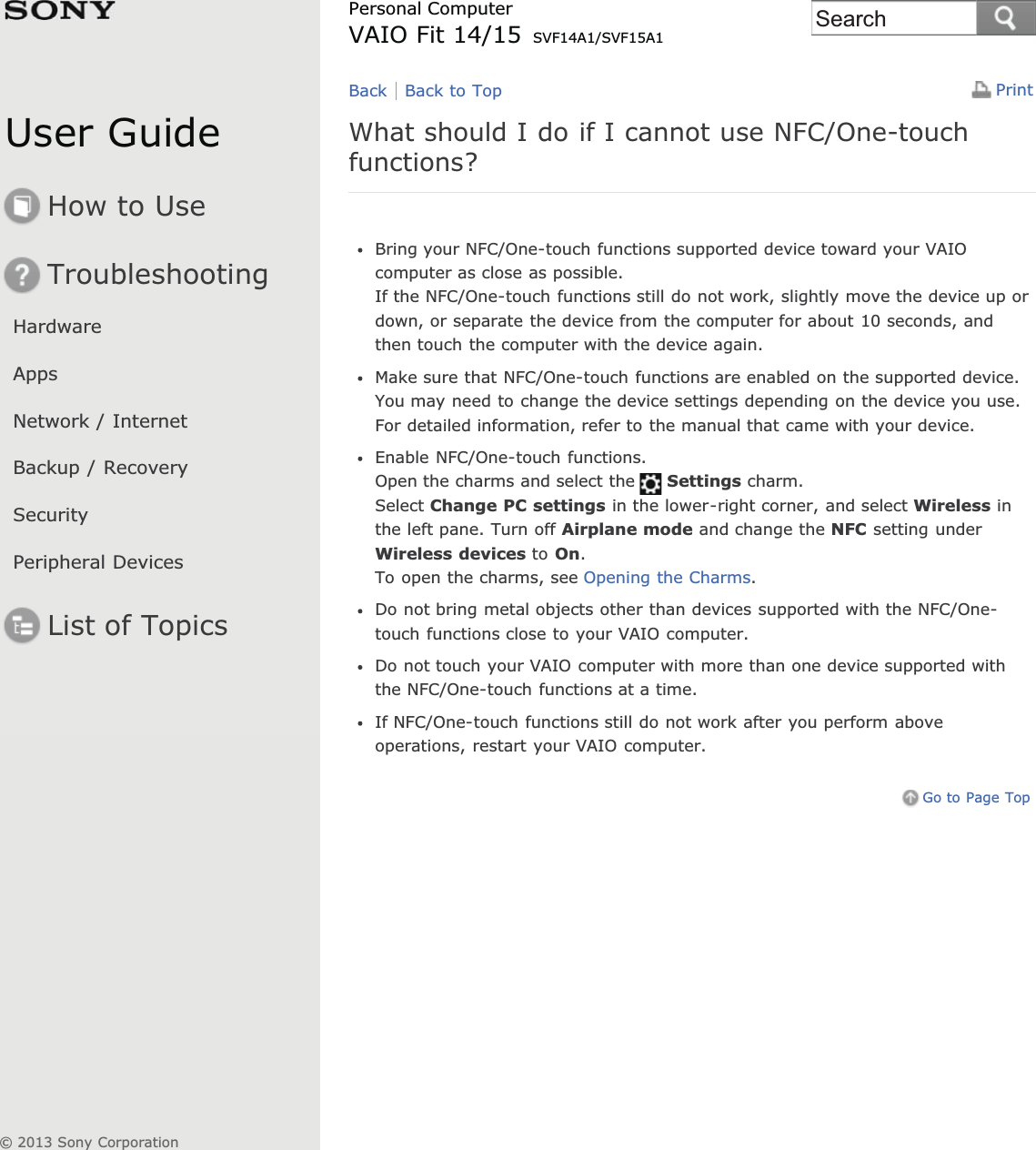 User GuideHow to UseTroubleshootingHardwareAppsNetwork / InternetBackup / RecoverySecurityPeripheral DevicesList of TopicsPrintPersonal ComputerVAIO Fit 14/15 SVF14A1/SVF15A1What should I do if I cannot use NFC/One-touchfunctions?Bring your NFC/One-touch functions supported device toward your VAIOcomputer as close as possible.If the NFC/One-touch functions still do not work, slightly move the device up ordown, or separate the device from the computer for about 10 seconds, andthen touch the computer with the device again.Make sure that NFC/One-touch functions are enabled on the supported device.You may need to change the device settings depending on the device you use.For detailed information, refer to the manual that came with your device.Enable NFC/One-touch functions.Open the charms and select the Settings charm.Select Change PC settings in the lower-right corner, and select Wireless inthe left pane. Turn off Airplane mode and change the NFC setting underWireless devices to On.To open the charms, see Opening the Charms.Do not bring metal objects other than devices supported with the NFC/One-touch functions close to your VAIO computer.Do not touch your VAIO computer with more than one device supported withthe NFC/One-touch functions at a time.If NFC/One-touch functions still do not work after you perform aboveoperations, restart your VAIO computer.Go to Page TopBack Back to Top© 2013 Sony CorporationSearch