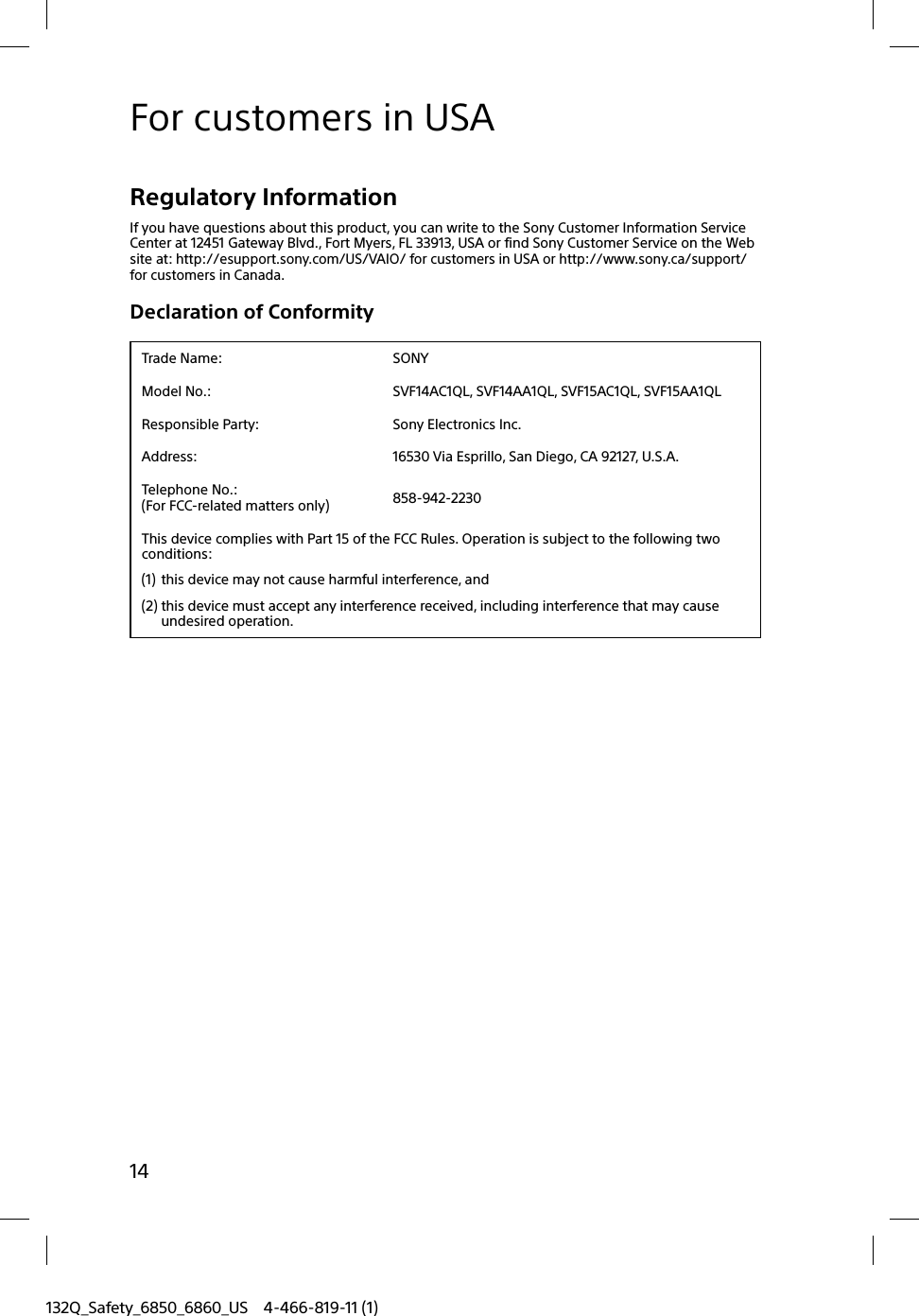 14132Q_Safety_6850_6860_US 4-466-819-11 (1)For customers in USARegulatory InformationIf you have questions about this product, you can write to the Sony Customer Information Service Center at 12451 Gateway Blvd., Fort Myers, FL 33913, USA or find Sony Customer Service on the Web site at: http://esupport.sony.com/US/VAIO/ for customers in USA or http://www.sony.ca/support/ for customers in Canada.Declaration of ConformityTrade Name: SONYModel No.: SVF14AC1QL, SVF14AA1QL, SVF15AC1QL, SVF15AA1QLResponsible Party: Sony Electronics Inc.Address: 16530 Via Esprillo, San Diego, CA 92127, U.S.A.Telephone No.: (For FCC-related matters only) 858-942-2230This device complies with Part 15 of the FCC Rules. Operation is subject to the following two conditions: (1) this device may not cause harmful interference, and(2) this device must accept any interference received, including interference that may cause undesired operation.