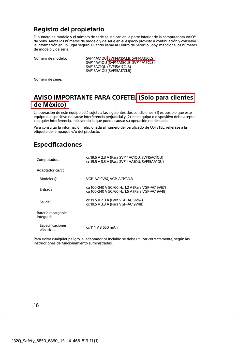 16132Q_Safety_6850_6860_US 4-466-819-11 (1)Registro del propietarioEl número de modelo y el número de serie se indican en la parte inferior de la computadora VAIO® de Sony. Anote los números de modelo y de serie en el espacio provisto a continuación y conserve la información en un lugar seguro. Cuando llame al Centro de Servicio Sony, mencione los números de modelo y de serie.Número de modelo: SVF14AC1QU (SVF14A15CLB, SVF14A15CLS)SVF14AA1QU (SVF14A15CLB, SVF14A15CLS)SVF15AC1QU (SVF15A17CLB)SVF15AA1QU (SVF15A17CLB)Número de serie: ________________________AVISO IMPORTANTE PARA COFETEL (Solo para clientes de México)La operación de este equipo está sujeta a las siguientes dos condiciones: (1) es posible que este equipo o dispositivo no cause interferencia perjudicial y (2) este equipo o dispositivo debe aceptar cualquier interferencia, incluyendo la que pueda causar su operación no deseada.Para consultar la información relacionada al número del certificado de COFETEL, refiérase a la etiqueta del empaque y/o del producto.EspecificacionesComputadora cc 19.5 V 2.3 A (Para SVF14AC1QU, SVF15AC1QU)cc 19.5 V 3.3 A (Para SVF14AA1QU, SVF15AA1QU)Adaptador ca/ccModelo(s): VGP-AC19V67, VGP-AC19V48Entrada: ca 100-240 V 50/60 Hz 1.2 A (Para VGP-AC19V67)ca 100-240 V 50/60 Hz 1.5 A (Para VGP-AC19V48)Salida: cc 19.5 V 2.3 A (Para VGP-AC19V67)cc 19.5 V 3.3 A (Para VGP-AC19V48)Batería recargable integradaEspecificaciones eléctricas: cc 11.1 V 3 650 mAhPara evitar cualquier peligro, el adaptador ca incluido se debe utilizar correctamente, según las instrucciones de funcionamiento suministradas.