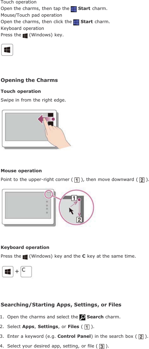 Touch operationOpen the charms, then tap the Start charm.Mouse/Touch pad operationOpen the charms, then click the Start charm.Keyboard operationPress the (Windows) key.Opening the CharmsTouch operationSwipe in from the right edge.Mouse operationPoint to the upper-right corner ( ), then move downward ( ).Keyboard operationPress the (Windows) key and the C key at the same time.Searching/Starting Apps, Settings, or Files1. Open the charms and select the Search charm.2. Select Apps,Settings, or Files ( ).3. Enter a keyword (e.g. Control Panel) in the search box ( ).4. Select your desired app, setting, or file ( ).