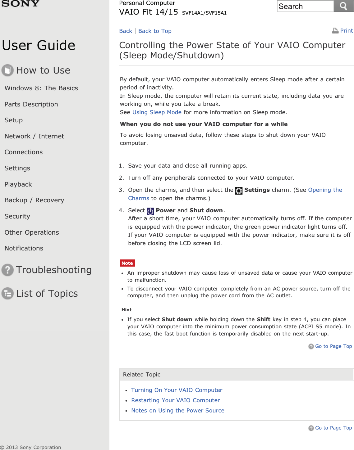 User GuideHow to UseWindows 8: The BasicsParts DescriptionSetupNetwork / InternetConnectionsSettingsPlaybackBackup / RecoverySecurityOther OperationsNotificationsTroubleshootingList of TopicsPrintPersonal ComputerVAIO Fit 14/15 SVF14A1/SVF15A1Controlling the Power State of Your VAIO Computer(Sleep Mode/Shutdown)By default, your VAIO computer automatically enters Sleep mode after a certainperiod of inactivity.In Sleep mode, the computer will retain its current state, including data you areworking on, while you take a break.See Using Sleep Mode for more information on Sleep mode.When you do not use your VAIO computer for a whileTo avoid losing unsaved data, follow these steps to shut down your VAIOcomputer.1. Save your data and close all running apps.2. Turn off any peripherals connected to your VAIO computer.3. Open the charms, and then select the Settings charm. (See Opening theCharms to open the charms.)4. Select Power and Shut down.After a short time, your VAIO computer automatically turns off. If the computeris equipped with the power indicator, the green power indicator light turns off.If your VAIO computer is equipped with the power indicator, make sure it is offbefore closing the LCD screen lid.NoteAn improper shutdown may cause loss of unsaved data or cause your VAIO computerto malfunction.To disconnect your VAIO computer completely from an AC power source, turn off thecomputer, and then unplug the power cord from the AC outlet.HintIf you select Shut down while holding down the Shift key in step 4, you can placeyour VAIO computer into the minimum power consumption state (ACPI S5 mode). Inthis case, the fast boot function is temporarily disabled on the next start-up.Go to Page TopRelated TopicTurning On Your VAIO ComputerRestarting Your VAIO ComputerNotes on Using the Power SourceGo to Page TopBack Back to Top© 2013 Sony CorporationSearch