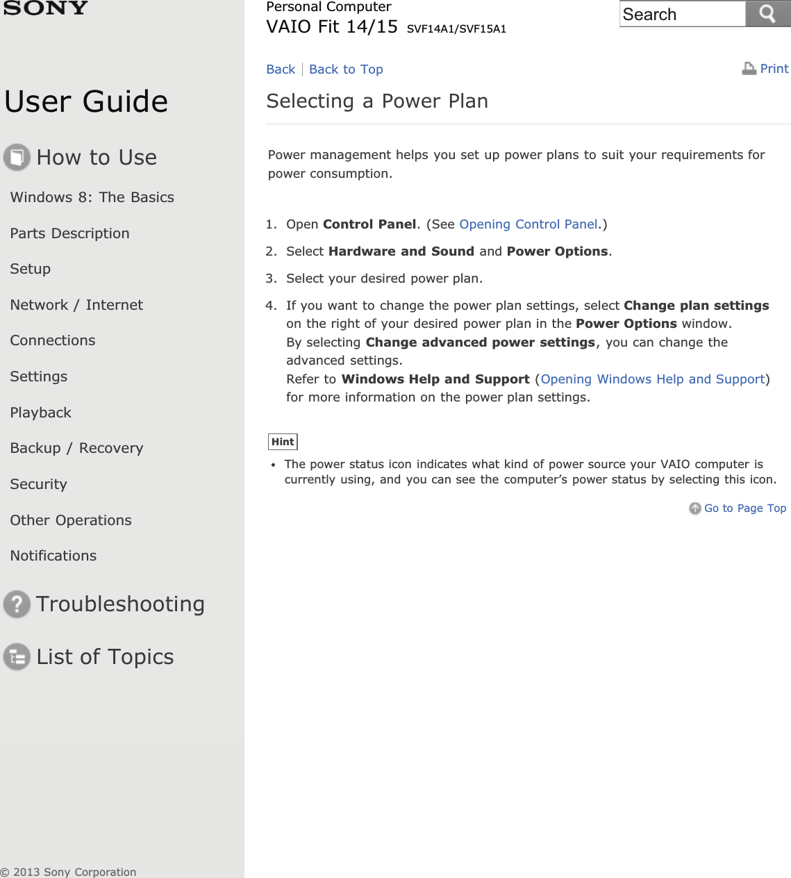 User GuideHow to UseWindows 8: The BasicsParts DescriptionSetupNetwork / InternetConnectionsSettingsPlaybackBackup / RecoverySecurityOther OperationsNotificationsTroubleshootingList of TopicsPrintPersonal ComputerVAIO Fit 14/15 SVF14A1/SVF15A1Selecting a Power PlanPower management helps you set up power plans to suit your requirements forpower consumption.1. Open Control Panel. (See Opening Control Panel.)2. Select Hardware and Sound and Power Options.3. Select your desired power plan.4. If you want to change the power plan settings, select Change plan settingson the right of your desired power plan in the Power Options window.By selecting Change advanced power settings, you can change theadvanced settings.Refer to Windows Help and Support (Opening Windows Help and Support)for more information on the power plan settings.HintThe power status icon indicates what kind of power source your VAIO computer iscurrently using, and you can see the computer’s power status by selecting this icon.Go to Page TopBack Back to Top© 2013 Sony CorporationSearch