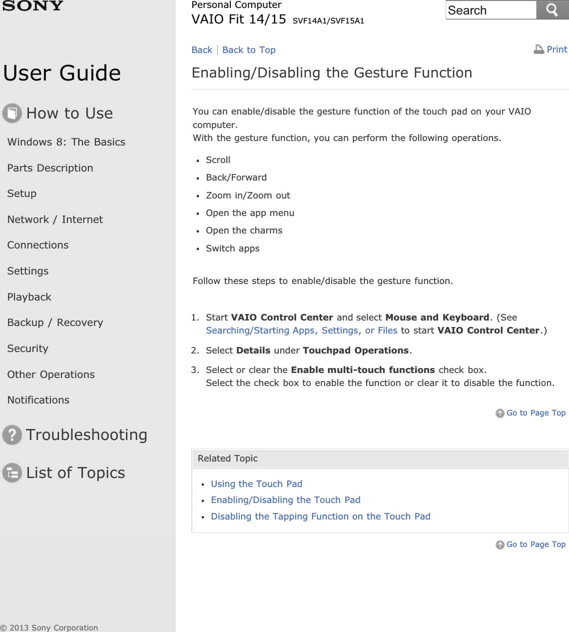 User GuideHow to UseWindows 8: The BasicsParts DescriptionSetupNetwork / InternetConnectionsSettingsPlaybackBackup / RecoverySecurityOther OperationsNotificationsTroubleshootingList of TopicsPrintPersonal ComputerVAIO Fit 14/15 SVF14A1/SVF15A1Enabling/Disabling the Gesture FunctionYou can enable/disable the gesture function of the touch pad on your VAIOcomputer.With the gesture function, you can perform the following operations.ScrollBack/ForwardZoom in/Zoom outOpen the app menuOpen the charmsSwitch appsFollow these steps to enable/disable the gesture function.1. Start VAIO Control Center and select Mouse and Keyboard. (SeeSearching/Starting Apps, Settings, or Files to start VAIO Control Center.)2. Select Details under Touchpad Operations.3. Select or clear the Enable multi-touch functions check box.Select the check box to enable the function or clear it to disable the function.Go to Page TopRelated TopicUsing the Touch PadEnabling/Disabling the Touch PadDisabling the Tapping Function on the Touch PadGo to Page TopBack Back to Top© 2013 Sony CorporationSearch