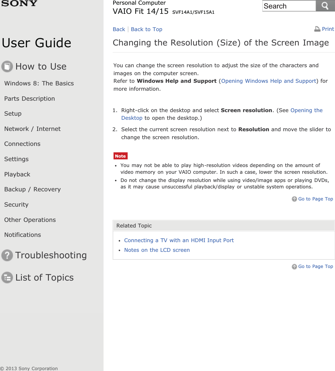 User GuideHow to UseWindows 8: The BasicsParts DescriptionSetupNetwork / InternetConnectionsSettingsPlaybackBackup / RecoverySecurityOther OperationsNotificationsTroubleshootingList of TopicsPrintPersonal ComputerVAIO Fit 14/15 SVF14A1/SVF15A1Changing the Resolution (Size) of the Screen ImageYou can change the screen resolution to adjust the size of the characters andimages on the computer screen.Refer to Windows Help and Support (Opening Windows Help and Support) formore information.1. Right-click on the desktop and select Screen resolution. (See Opening theDesktop to open the desktop.)2. Select the current screen resolution next to Resolution and move the slider tochange the screen resolution.NoteYou may not be able to play high-resolution videos depending on the amount ofvideo memory on your VAIO computer. In such a case, lower the screen resolution.Do not change the display resolution while using video/image apps or playing DVDs,as it may cause unsuccessful playback/display or unstable system operations.Go to Page TopRelated TopicConnecting a TV with an HDMI Input PortNotes on the LCD screenGo to Page TopBack Back to Top© 2013 Sony CorporationSearch