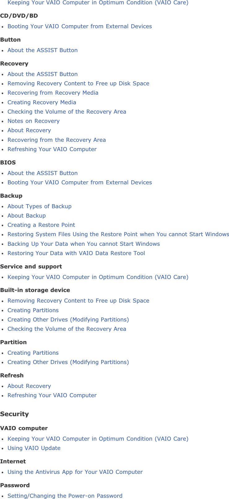 Keeping Your VAIO Computer in Optimum Condition (VAIO Care)CD/DVD/BDBooting Your VAIO Computer from External DevicesButtonAbout the ASSIST ButtonRecoveryAbout the ASSIST ButtonRemoving Recovery Content to Free up Disk SpaceRecovering from Recovery MediaCreating Recovery MediaChecking the Volume of the Recovery AreaNotes on RecoveryAbout RecoveryRecovering from the Recovery AreaRefreshing Your VAIO ComputerBIOSAbout the ASSIST ButtonBooting Your VAIO Computer from External DevicesBackupAbout Types of BackupAbout BackupCreating a Restore PointRestoring System Files Using the Restore Point when You cannot Start WindowsBacking Up Your Data when You cannot Start WindowsRestoring Your Data with VAIO Data Restore ToolService and supportKeeping Your VAIO Computer in Optimum Condition (VAIO Care)Built-in storage deviceRemoving Recovery Content to Free up Disk SpaceCreating PartitionsCreating Other Drives (Modifying Partitions)Checking the Volume of the Recovery AreaPartitionCreating PartitionsCreating Other Drives (Modifying Partitions)RefreshAbout RecoveryRefreshing Your VAIO ComputerSecurityVAIO computerKeeping Your VAIO Computer in Optimum Condition (VAIO Care)Using VAIO UpdateInternetUsing the Antivirus App for Your VAIO ComputerPasswordSetting/Changing the Power-on Password