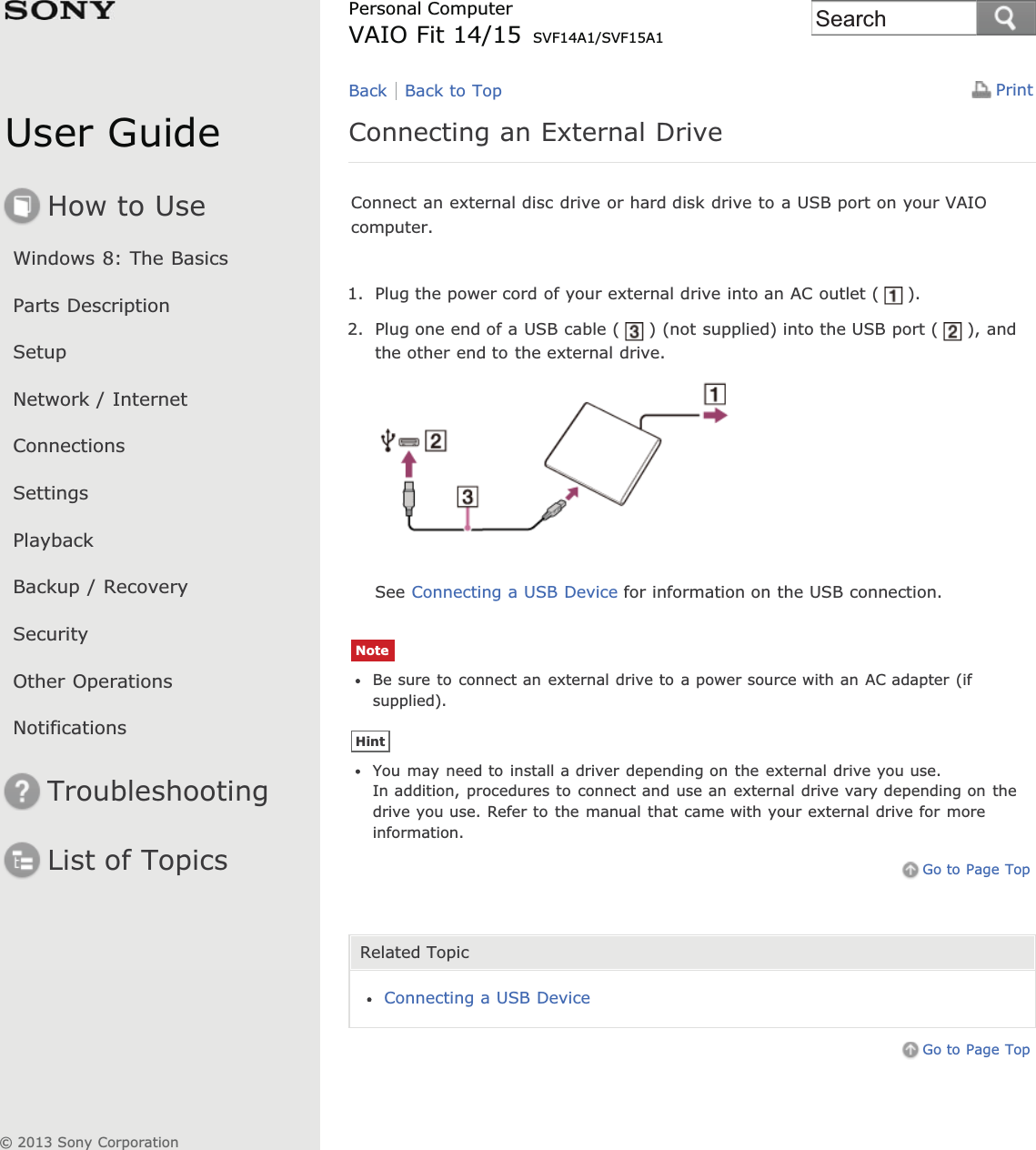 User GuideHow to UseWindows 8: The BasicsParts DescriptionSetupNetwork / InternetConnectionsSettingsPlaybackBackup / RecoverySecurityOther OperationsNotificationsTroubleshootingList of TopicsPrintPersonal ComputerVAIO Fit 14/15 SVF14A1/SVF15A1Connecting an External DriveConnect an external disc drive or hard disk drive to a USB port on your VAIOcomputer.1. Plug the power cord of your external drive into an AC outlet ( ).2. Plug one end of a USB cable ( ) (not supplied) into the USB port ( ), andthe other end to the external drive.See Connecting a USB Device for information on the USB connection.NoteBe sure to connect an external drive to a power source with an AC adapter (ifsupplied).HintYou may need to install a driver depending on the external drive you use.In addition, procedures to connect and use an external drive vary depending on thedrive you use. Refer to the manual that came with your external drive for moreinformation.Go to Page TopRelated TopicConnecting a USB DeviceGo to Page TopBack Back to Top© 2013 Sony CorporationSearch