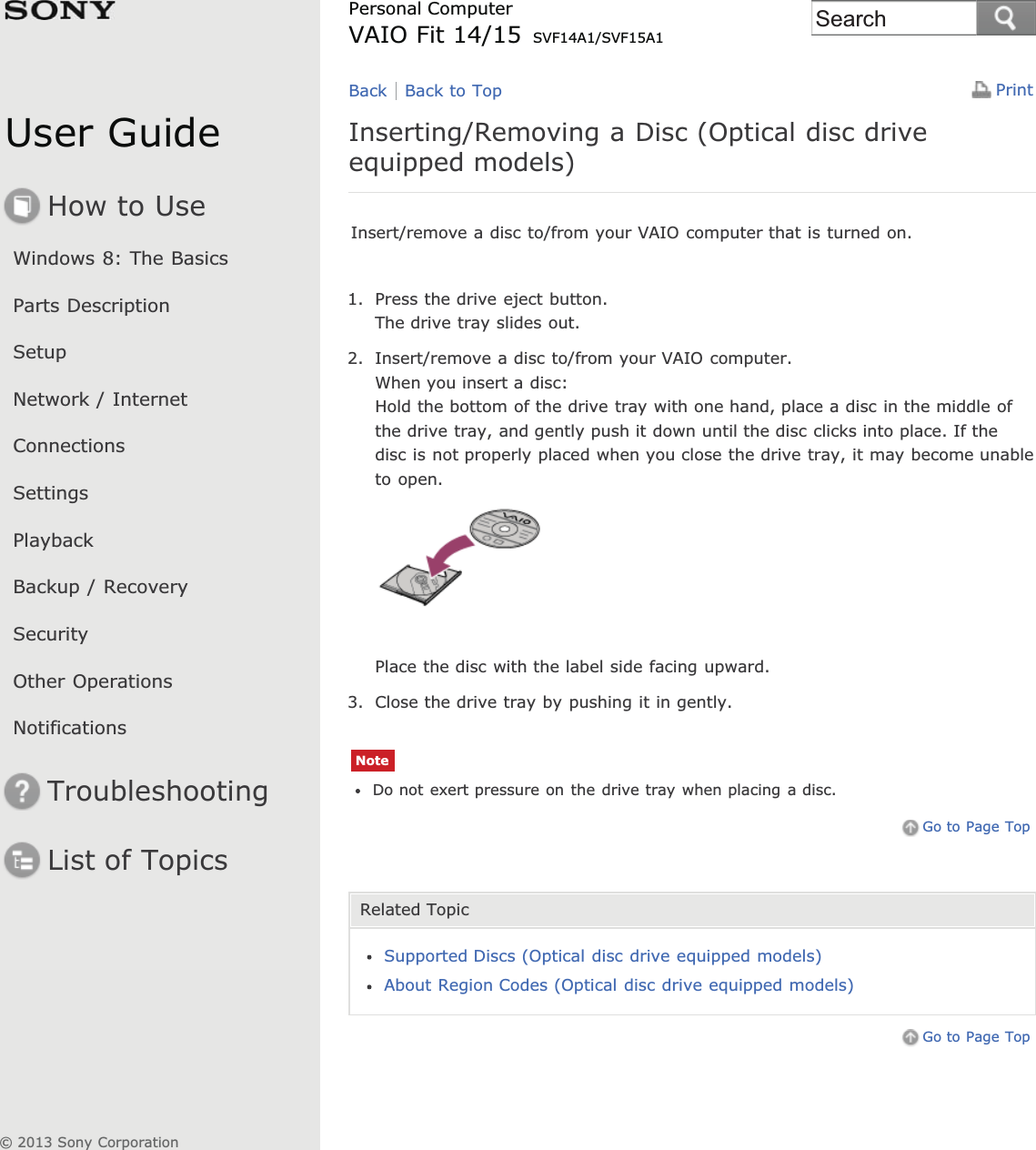 User GuideHow to UseWindows 8: The BasicsParts DescriptionSetupNetwork / InternetConnectionsSettingsPlaybackBackup / RecoverySecurityOther OperationsNotificationsTroubleshootingList of TopicsPrintPersonal ComputerVAIO Fit 14/15 SVF14A1/SVF15A1Inserting/Removing a Disc (Optical disc driveequipped models)Insert/remove a disc to/from your VAIO computer that is turned on.1. Press the drive eject button.The drive tray slides out.2. Insert/remove a disc to/from your VAIO computer.When you insert a disc:Hold the bottom of the drive tray with one hand, place a disc in the middle ofthe drive tray, and gently push it down until the disc clicks into place. If thedisc is not properly placed when you close the drive tray, it may become unableto open.Place the disc with the label side facing upward.3. Close the drive tray by pushing it in gently.NoteDo not exert pressure on the drive tray when placing a disc.Go to Page TopRelated TopicSupported Discs (Optical disc drive equipped models)About Region Codes (Optical disc drive equipped models)Go to Page TopBack Back to Top© 2013 Sony CorporationSearch