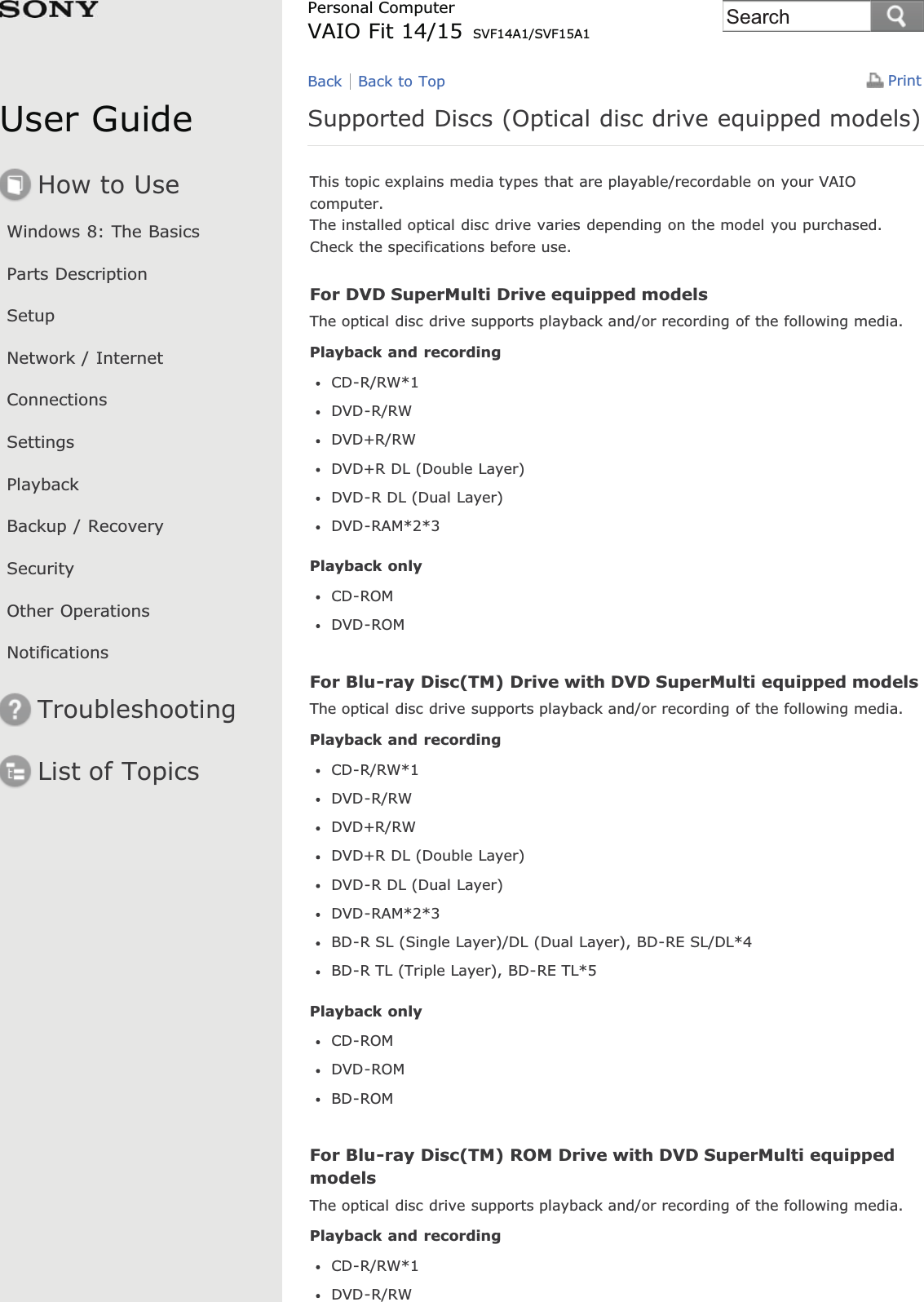 User GuideHow to UseWindows 8: The BasicsParts DescriptionSetupNetwork / InternetConnectionsSettingsPlaybackBackup / RecoverySecurityOther OperationsNotificationsTroubleshootingList of TopicsPrintPersonal ComputerVAIO Fit 14/15 SVF14A1/SVF15A1Supported Discs (Optical disc drive equipped models)This topic explains media types that are playable/recordable on your VAIOcomputer.The installed optical disc drive varies depending on the model you purchased.Check the specifications before use.For DVD SuperMulti Drive equipped modelsThe optical disc drive supports playback and/or recording of the following media.Playback and recordingCD-R/RW*1DVD-R/RWDVD+R/RWDVD+R DL (Double Layer)DVD-R DL (Dual Layer)DVD-RAM*2*3Playback onlyCD-ROMDVD-ROMFor Blu-ray Disc(TM) Drive with DVD SuperMulti equipped modelsThe optical disc drive supports playback and/or recording of the following media.Playback and recordingCD-R/RW*1DVD-R/RWDVD+R/RWDVD+R DL (Double Layer)DVD-R DL (Dual Layer)DVD-RAM*2*3BD-R SL (Single Layer)/DL (Dual Layer), BD-RE SL/DL*4BD-R TL (Triple Layer), BD-RE TL*5Playback onlyCD-ROMDVD-ROMBD-ROMFor Blu-ray Disc(TM) ROM Drive with DVD SuperMulti equippedmodelsThe optical disc drive supports playback and/or recording of the following media.Playback and recordingCD-R/RW*1DVD-R/RWBack Back to TopSearch