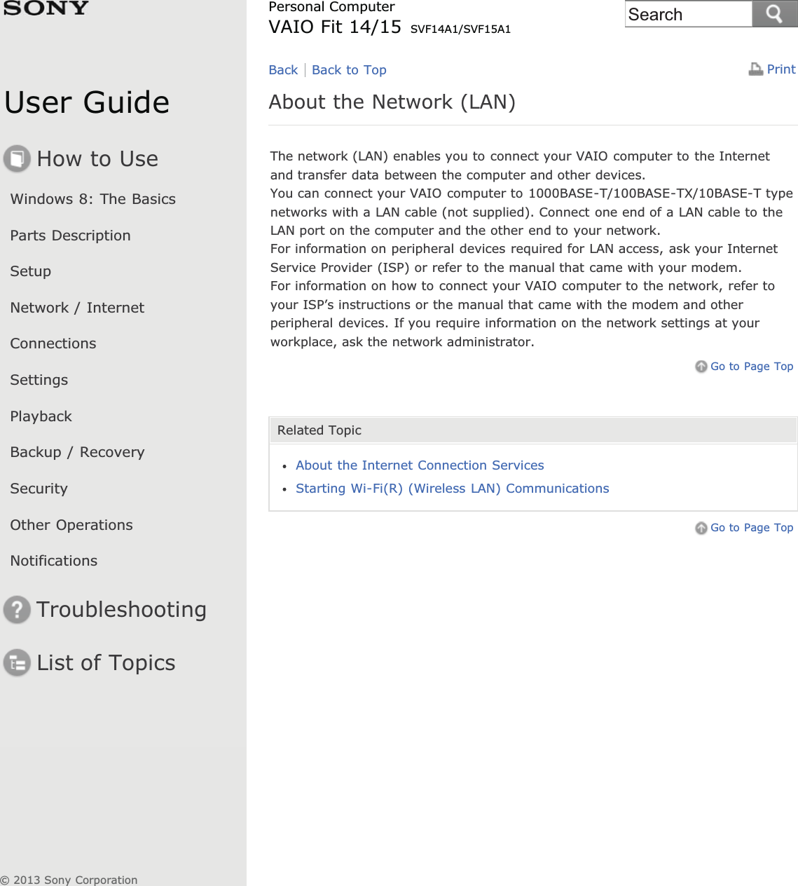 User GuideHow to UseWindows 8: The BasicsParts DescriptionSetupNetwork / InternetConnectionsSettingsPlaybackBackup / RecoverySecurityOther OperationsNotificationsTroubleshootingList of TopicsPrintPersonal ComputerVAIO Fit 14/15 SVF14A1/SVF15A1About the Network (LAN)The network (LAN) enables you to connect your VAIO computer to the Internetand transfer data between the computer and other devices.You can connect your VAIO computer to 1000BASE-T/100BASE-TX/10BASE-T typenetworks with a LAN cable (not supplied). Connect one end of a LAN cable to theLAN port on the computer and the other end to your network.For information on peripheral devices required for LAN access, ask your InternetService Provider (ISP) or refer to the manual that came with your modem.For information on how to connect your VAIO computer to the network, refer toyour ISP’s instructions or the manual that came with the modem and otherperipheral devices. If you require information on the network settings at yourworkplace, ask the network administrator.Go to Page TopRelated TopicAbout the Internet Connection ServicesStarting Wi-Fi(R) (Wireless LAN) CommunicationsGo to Page TopBack Back to Top© 2013 Sony CorporationSearch