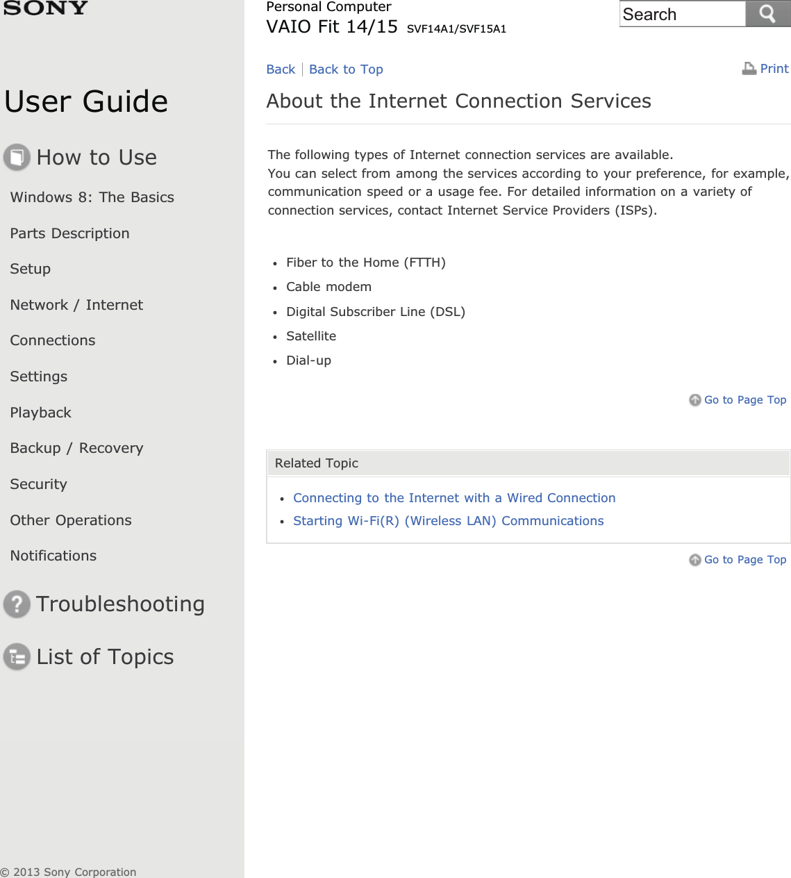 User GuideHow to UseWindows 8: The BasicsParts DescriptionSetupNetwork / InternetConnectionsSettingsPlaybackBackup / RecoverySecurityOther OperationsNotificationsTroubleshootingList of TopicsPrintPersonal ComputerVAIO Fit 14/15 SVF14A1/SVF15A1About the Internet Connection ServicesThe following types of Internet connection services are available.You can select from among the services according to your preference, for example,communication speed or a usage fee. For detailed information on a variety ofconnection services, contact Internet Service Providers (ISPs).Fiber to the Home (FTTH)Cable modemDigital Subscriber Line (DSL)SatelliteDial-upGo to Page TopRelated TopicConnecting to the Internet with a Wired ConnectionStarting Wi-Fi(R) (Wireless LAN) CommunicationsGo to Page TopBack Back to Top© 2013 Sony CorporationSearch