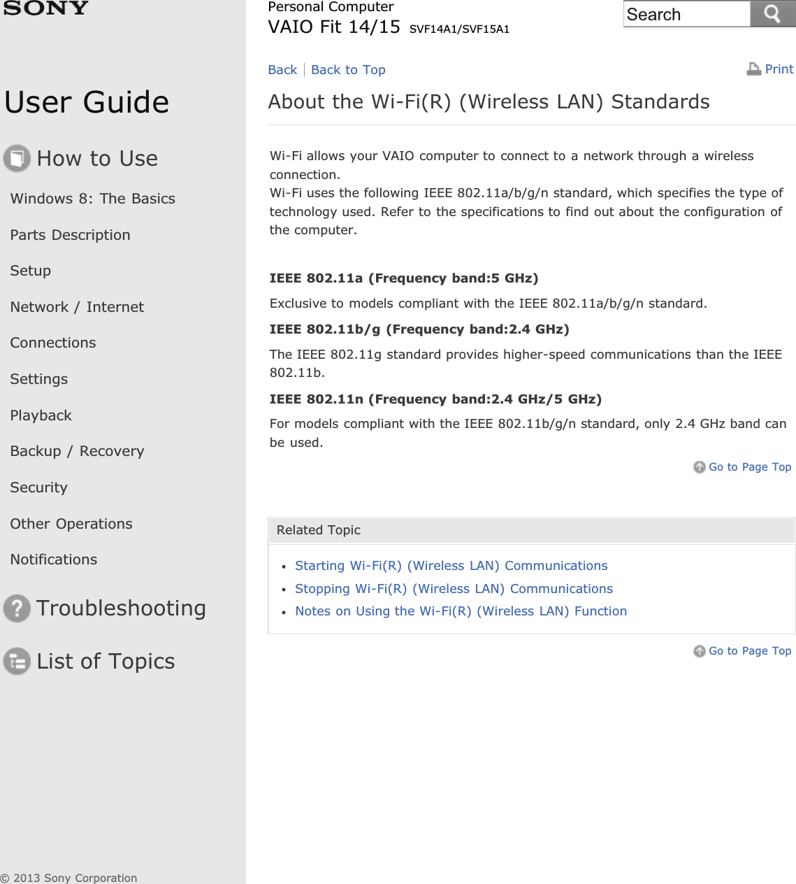 User GuideHow to UseWindows 8: The BasicsParts DescriptionSetupNetwork / InternetConnectionsSettingsPlaybackBackup / RecoverySecurityOther OperationsNotificationsTroubleshootingList of TopicsPrintPersonal ComputerVAIO Fit 14/15 SVF14A1/SVF15A1About the Wi-Fi(R) (Wireless LAN) StandardsWi-Fi allows your VAIO computer to connect to a network through a wirelessconnection.Wi-Fi uses the following IEEE 802.11a/b/g/n standard, which specifies the type oftechnology used. Refer to the specifications to find out about the configuration ofthe computer.IEEE 802.11a (Frequency band:5 GHz)Exclusive to models compliant with the IEEE 802.11a/b/g/n standard.IEEE 802.11b/g (Frequency band:2.4 GHz)The IEEE 802.11g standard provides higher-speed communications than the IEEE802.11b.IEEE 802.11n (Frequency band:2.4 GHz/5 GHz)For models compliant with the IEEE 802.11b/g/n standard, only 2.4 GHz band canbe used.Go to Page TopRelated TopicStarting Wi-Fi(R) (Wireless LAN) CommunicationsStopping Wi-Fi(R) (Wireless LAN) CommunicationsNotes on Using the Wi-Fi(R) (Wireless LAN) FunctionGo to Page TopBack Back to Top© 2013 Sony CorporationSearch