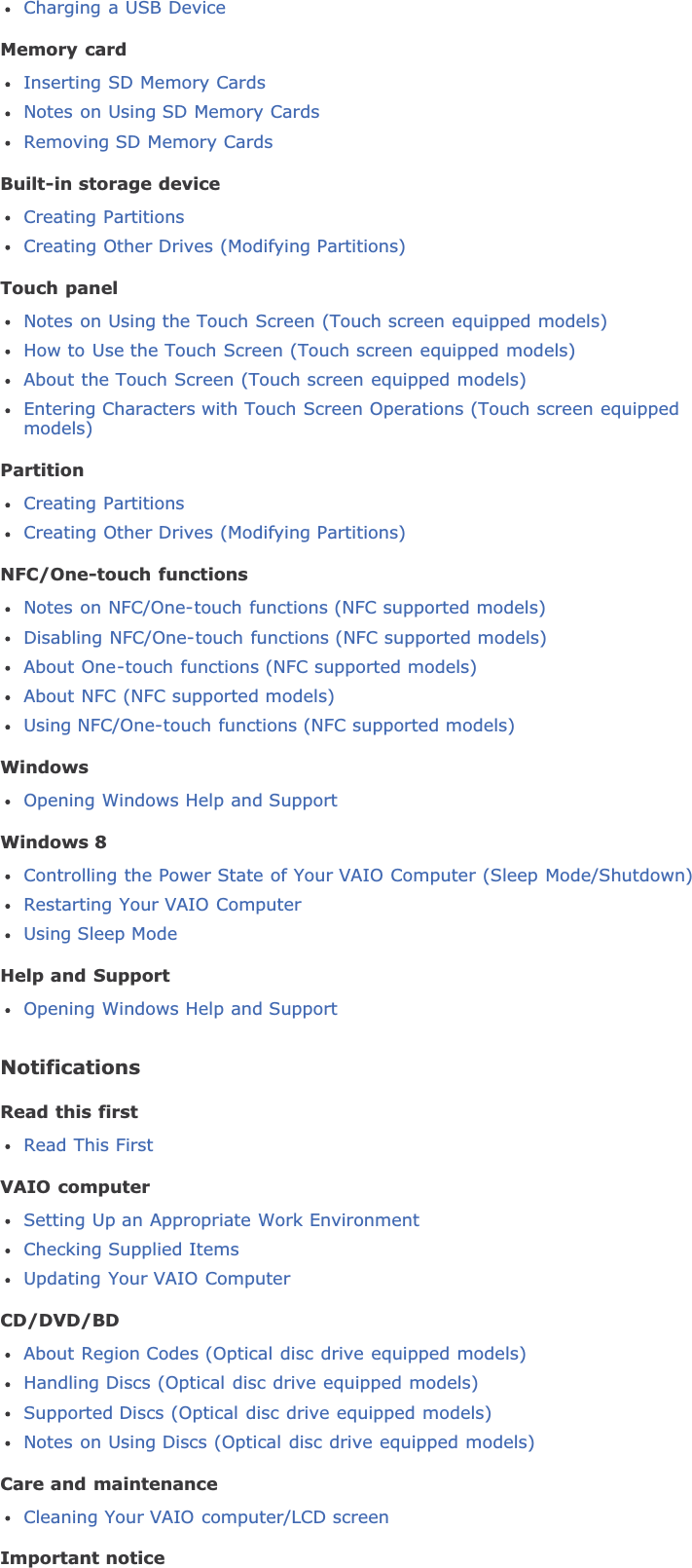 Charging a USB DeviceMemory cardInserting SD Memory CardsNotes on Using SD Memory CardsRemoving SD Memory CardsBuilt-in storage deviceCreating PartitionsCreating Other Drives (Modifying Partitions)Touch panelNotes on Using the Touch Screen (Touch screen equipped models)How to Use the Touch Screen (Touch screen equipped models)About the Touch Screen (Touch screen equipped models)Entering Characters with Touch Screen Operations (Touch screen equippedmodels)PartitionCreating PartitionsCreating Other Drives (Modifying Partitions)NFC/One-touch functionsNotes on NFC/One-touch functions (NFC supported models)Disabling NFC/One-touch functions (NFC supported models)About One-touch functions (NFC supported models)About NFC (NFC supported models)Using NFC/One-touch functions (NFC supported models)WindowsOpening Windows Help and SupportWindows 8Controlling the Power State of Your VAIO Computer (Sleep Mode/Shutdown)Restarting Your VAIO ComputerUsing Sleep ModeHelp and SupportOpening Windows Help and SupportNotificationsRead this firstRead This FirstVAIO computerSetting Up an Appropriate Work EnvironmentChecking Supplied ItemsUpdating Your VAIO ComputerCD/DVD/BDAbout Region Codes (Optical disc drive equipped models)Handling Discs (Optical disc drive equipped models)Supported Discs (Optical disc drive equipped models)Notes on Using Discs (Optical disc drive equipped models)Care and maintenanceCleaning Your VAIO computer/LCD screenImportant notice