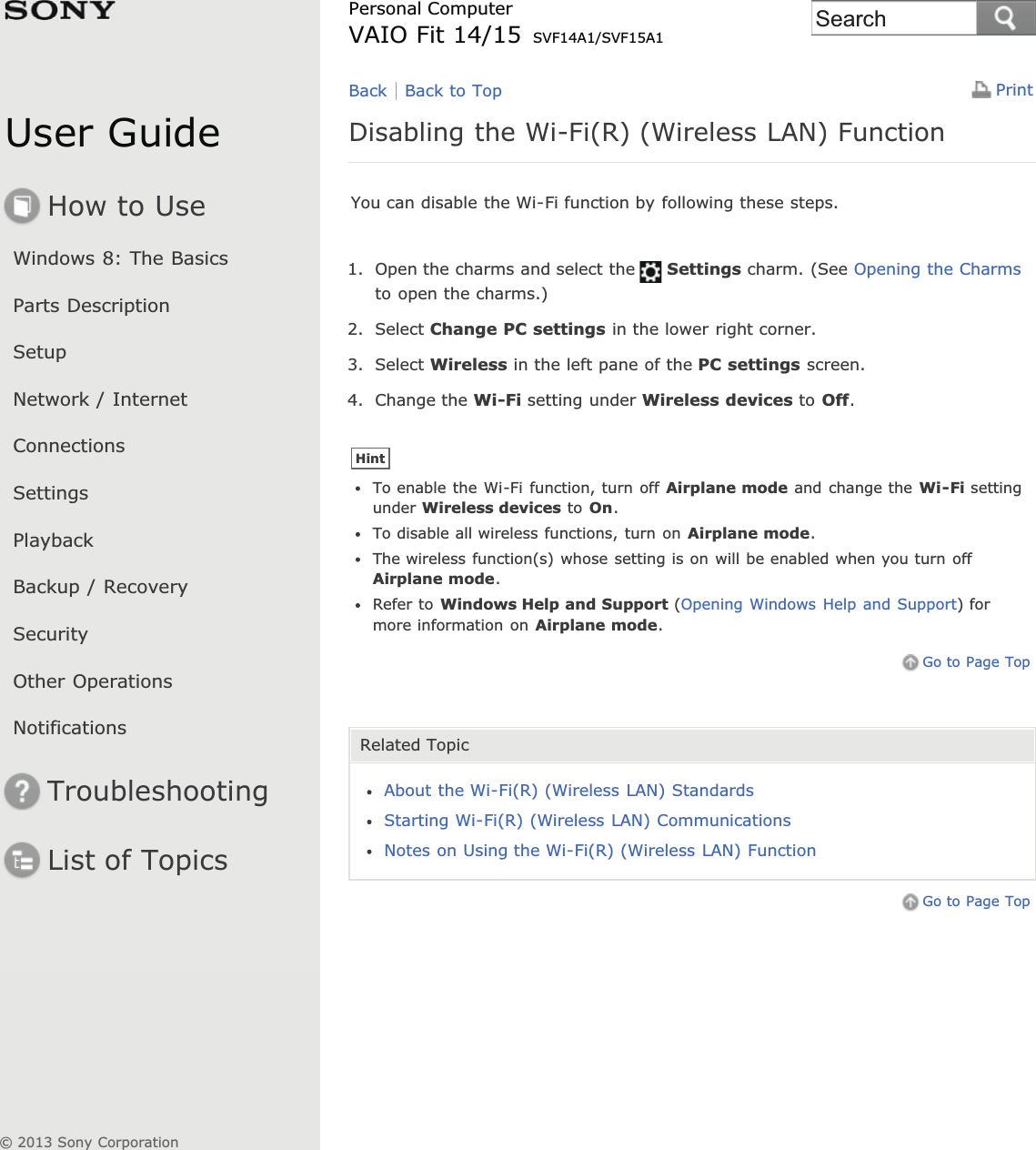 User GuideHow to UseWindows 8: The BasicsParts DescriptionSetupNetwork / InternetConnectionsSettingsPlaybackBackup / RecoverySecurityOther OperationsNotificationsTroubleshootingList of TopicsPrintPersonal ComputerVAIO Fit 14/15 SVF14A1/SVF15A1Disabling the Wi-Fi(R) (Wireless LAN) FunctionYou can disable the Wi-Fi function by following these steps.1. Open the charms and select the Settings charm. (See Opening the Charmsto open the charms.)2. Select Change PC settings in the lower right corner.3. Select Wireless in the left pane of the PC settings screen.4. Change the Wi-Fi setting under Wireless devices to Off.HintTo enable the Wi-Fi function, turn off Airplane mode and change the Wi-Fi settingunder Wireless devices to On.To disable all wireless functions, turn on Airplane mode.The wireless function(s) whose setting is on will be enabled when you turn offAirplane mode.Refer to Windows Help and Support (Opening Windows Help and Support) formore information on Airplane mode.Go to Page TopRelated TopicAbout the Wi-Fi(R) (Wireless LAN) StandardsStarting Wi-Fi(R) (Wireless LAN) CommunicationsNotes on Using the Wi-Fi(R) (Wireless LAN) FunctionGo to Page TopBack Back to Top© 2013 Sony CorporationSearch