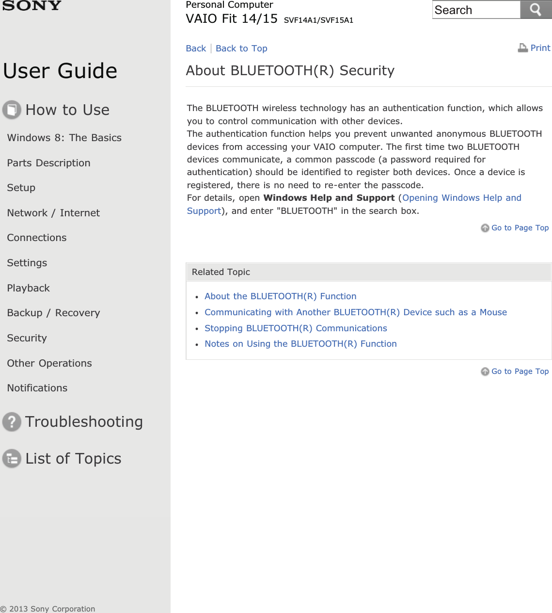 User GuideHow to UseWindows 8: The BasicsParts DescriptionSetupNetwork / InternetConnectionsSettingsPlaybackBackup / RecoverySecurityOther OperationsNotificationsTroubleshootingList of TopicsPrintPersonal ComputerVAIO Fit 14/15 SVF14A1/SVF15A1About BLUETOOTH(R) SecurityThe BLUETOOTH wireless technology has an authentication function, which allowsyou to control communication with other devices.The authentication function helps you prevent unwanted anonymous BLUETOOTHdevices from accessing your VAIO computer. The first time two BLUETOOTHdevices communicate, a common passcode (a password required forauthentication) should be identified to register both devices. Once a device isregistered, there is no need to re-enter the passcode.For details, open Windows Help and Support (Opening Windows Help andSupport), and enter &quot;BLUETOOTH&quot; in the search box.Go to Page TopRelated TopicAbout the BLUETOOTH(R) FunctionCommunicating with Another BLUETOOTH(R) Device such as a MouseStopping BLUETOOTH(R) CommunicationsNotes on Using the BLUETOOTH(R) FunctionGo to Page TopBack Back to Top© 2013 Sony CorporationSearch