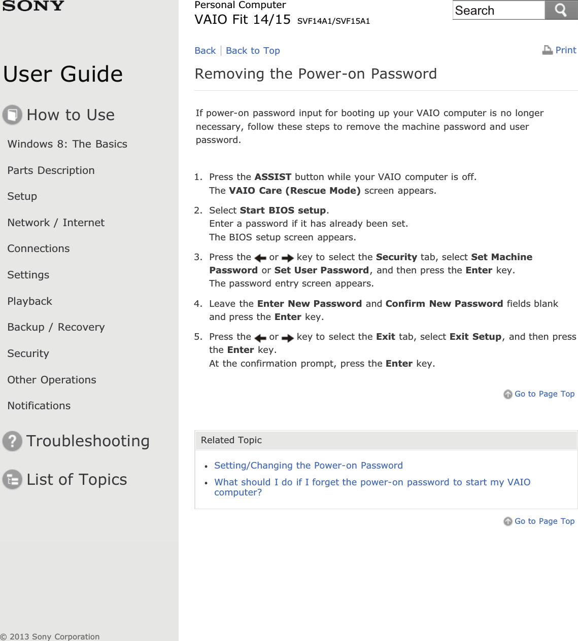 User GuideHow to UseWindows 8: The BasicsParts DescriptionSetupNetwork / InternetConnectionsSettingsPlaybackBackup / RecoverySecurityOther OperationsNotificationsTroubleshootingList of TopicsPrintPersonal ComputerVAIO Fit 14/15 SVF14A1/SVF15A1Removing the Power-on PasswordIf power-on password input for booting up your VAIO computer is no longernecessary, follow these steps to remove the machine password and userpassword.1. Press the ASSIST button while your VAIO computer is off.The VAIO Care (Rescue Mode) screen appears.2. Select Start BIOS setup.Enter a password if it has already been set.The BIOS setup screen appears.3. Press the or key to select the Security tab, select Set MachinePassword or Set User Password, and then press the Enter key.The password entry screen appears.4. Leave the Enter New Password and Confirm New Password fields blankand press the Enter key.5. Press the or key to select the Exit tab, select Exit Setup, and then pressthe Enter key.At the confirmation prompt, press the Enter key.Go to Page TopRelated TopicSetting/Changing the Power-on PasswordWhat should I do if I forget the power-on password to start my VAIOcomputer?Go to Page TopBack Back to Top© 2013 Sony CorporationSearch