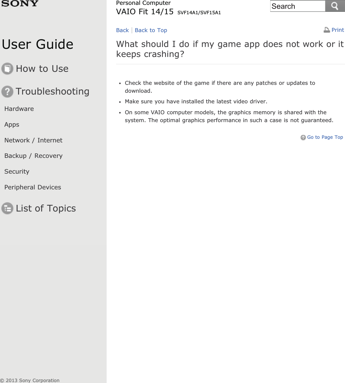 User GuideHow to UseTroubleshootingHardwareAppsNetwork / InternetBackup / RecoverySecurityPeripheral DevicesList of TopicsPrintPersonal ComputerVAIO Fit 14/15 SVF14A1/SVF15A1What should I do if my game app does not work or itkeeps crashing?Check the website of the game if there are any patches or updates todownload.Make sure you have installed the latest video driver.On some VAIO computer models, the graphics memory is shared with thesystem. The optimal graphics performance in such a case is not guaranteed.Go to Page TopBack Back to Top© 2013 Sony CorporationSearch