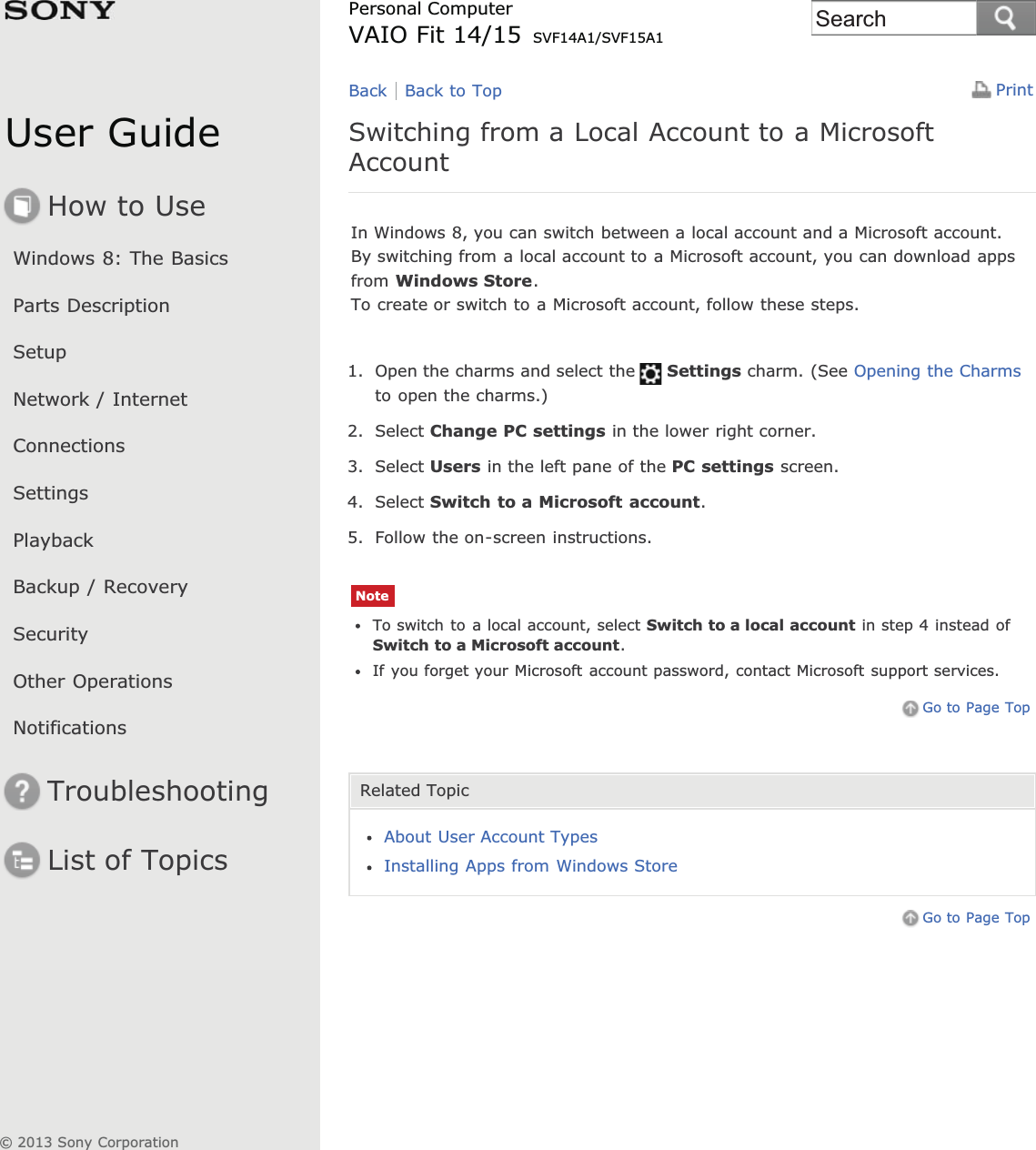 User GuideHow to UseWindows 8: The BasicsParts DescriptionSetupNetwork / InternetConnectionsSettingsPlaybackBackup / RecoverySecurityOther OperationsNotificationsTroubleshootingList of TopicsPrintPersonal ComputerVAIO Fit 14/15 SVF14A1/SVF15A1Switching from a Local Account to a MicrosoftAccountIn Windows 8, you can switch between a local account and a Microsoft account.By switching from a local account to a Microsoft account, you can download appsfrom Windows Store.To create or switch to a Microsoft account, follow these steps.1. Open the charms and select the Settings charm. (See Opening the Charmsto open the charms.)2. Select Change PC settings in the lower right corner.3. Select Users in the left pane of the PC settings screen.4. Select Switch to a Microsoft account.5. Follow the on-screen instructions.NoteTo switch to a local account, select Switch to a local account in step 4 instead ofSwitch to a Microsoft account.If you forget your Microsoft account password, contact Microsoft support services.Go to Page TopRelated TopicAbout User Account TypesInstalling Apps from Windows StoreGo to Page TopBack Back to Top© 2013 Sony CorporationSearch