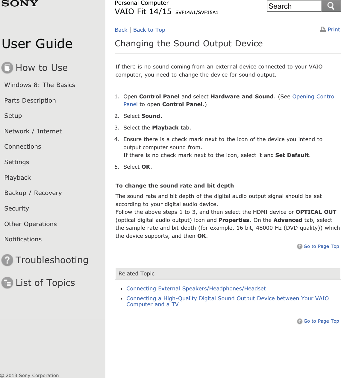 User GuideHow to UseWindows 8: The BasicsParts DescriptionSetupNetwork / InternetConnectionsSettingsPlaybackBackup / RecoverySecurityOther OperationsNotificationsTroubleshootingList of TopicsPrintPersonal ComputerVAIO Fit 14/15 SVF14A1/SVF15A1Changing the Sound Output DeviceIf there is no sound coming from an external device connected to your VAIOcomputer, you need to change the device for sound output.1. Open Control Panel and select Hardware and Sound. (See Opening ControlPanel to open Control Panel.)2. Select Sound.3. Select the Playback tab.4. Ensure there is a check mark next to the icon of the device you intend tooutput computer sound from.If there is no check mark next to the icon, select it and Set Default.5. Select OK.To change the sound rate and bit depthThe sound rate and bit depth of the digital audio output signal should be setaccording to your digital audio device.Follow the above steps 1 to 3, and then select the HDMI device or OPTICAL OUT(optical digital audio output) icon and Properties. On the Advanced tab, selectthe sample rate and bit depth (for example, 16 bit, 48000 Hz (DVD quality)) whichthe device supports, and then OK.Go to Page TopRelated TopicConnecting External Speakers/Headphones/HeadsetConnecting a High-Quality Digital Sound Output Device between Your VAIOComputer and a TVGo to Page TopBack Back to Top© 2013 Sony CorporationSearch