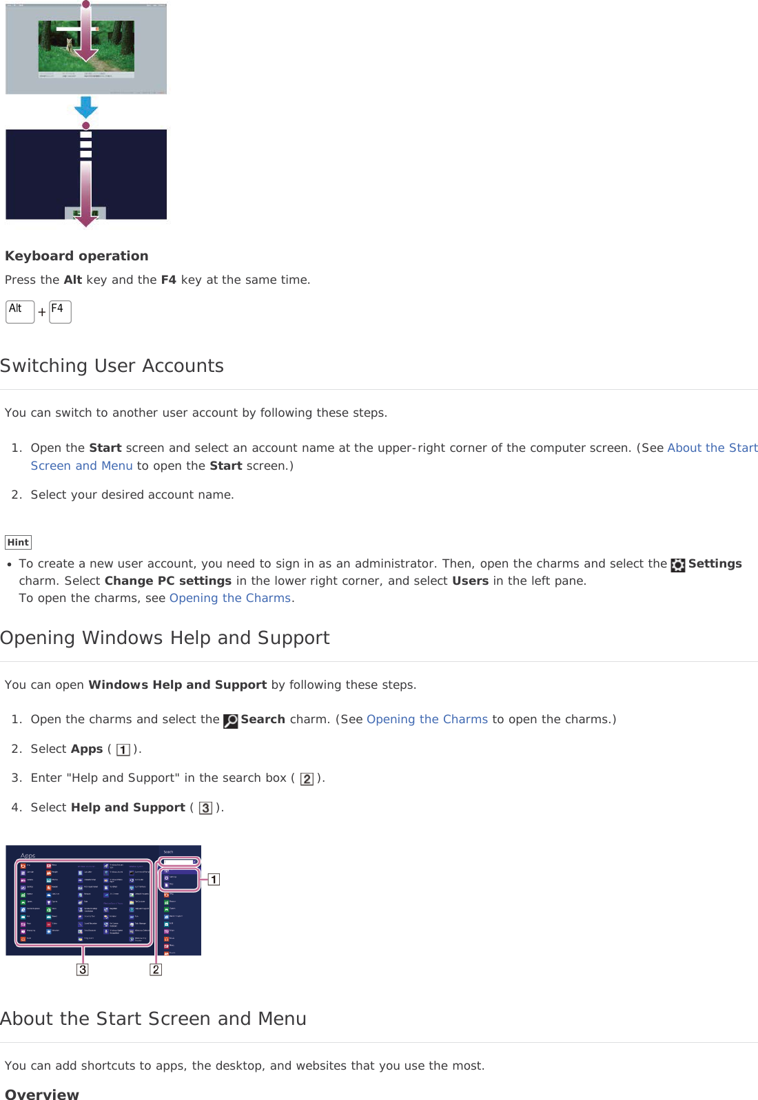 Keyboard operationPress the Alt key and the F4 key at the same time.Switching User AccountsYou can switch to another user account by following these steps.1. Open the Start screen and select an account name at the upper-right corner of the computer screen. (See About the StartScreen and Menu to open the Start screen.)2. Select your desired account name.HintTo create a new user account, you need to sign in as an administrator. Then, open the charms and select the Settingscharm. Select Change PC settings in the lower right corner, and select Users in the left pane.To open the charms, see Opening the Charms.Opening Windows Help and SupportYou can open Windows Help and Support by following these steps.1. Open the charms and select the Search charm. (See Opening the Charms to open the charms.)2. Select Apps ( ).3. Enter &quot;Help and Support&quot; in the search box ( ).4. Select Help and Support ( ).About the Start Screen and MenuYou can add shortcuts to apps, the desktop, and websites that you use the most.Overview