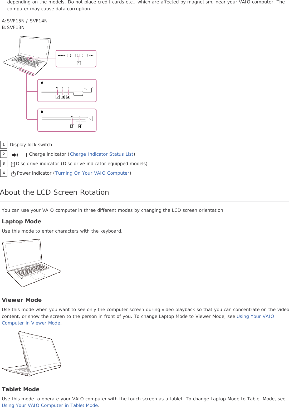 depending on the models. Do not place credit cards etc., which are affected by magnetism, near your VAIO computer. Thecomputer may cause data corruption.A:SVF15N / SVF14NB:SVF13NAbout the LCD Screen RotationYou can use your VAIO computer in three different modes by changing the LCD screen orientation.Laptop ModeUse this mode to enter characters with the keyboard.Viewer ModeUse this mode when you want to see only the computer screen during video playback so that you can concentrate on the videocontent, or show the screen to the person in front of you. To change Laptop Mode to Viewer Mode, see Using Your VAIOComputer in Viewer Mode.Tablet ModeUse this mode to operate your VAIO computer with the touch screen as a tablet. To change Laptop Mode to Tablet Mode, seeUsing Your VAIO Computer in Tablet Mode.Display lock switch1Charge indicator (Charge Indicator Status List)2Disc drive indicator (Disc drive indicator equipped models)3Power indicator (Turning On Your VAIO Computer)4