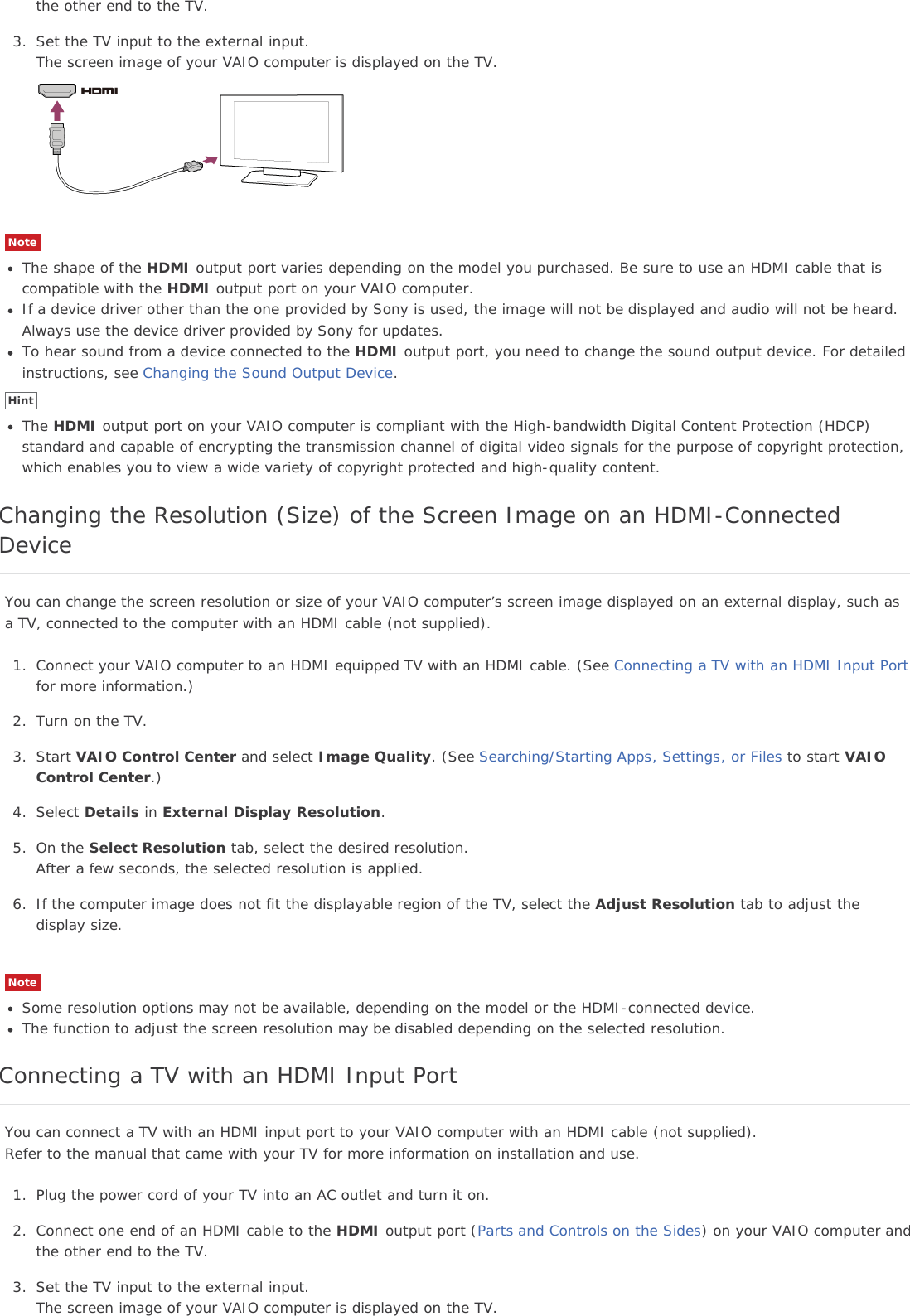 the other end to the TV.3. Set the TV input to the external input.The screen image of your VAIO computer is displayed on the TV.NoteThe shape of the HDMI output port varies depending on the model you purchased. Be sure to use an HDMI cable that iscompatible with the HDMI output port on your VAIO computer.If a device driver other than the one provided by Sony is used, the image will not be displayed and audio will not be heard.Always use the device driver provided by Sony for updates.To hear sound from a device connected to the HDMI output port, you need to change the sound output device. For detailedinstructions, see Changing the Sound Output Device.HintThe HDMI output port on your VAIO computer is compliant with the High-bandwidth Digital Content Protection (HDCP)standard and capable of encrypting the transmission channel of digital video signals for the purpose of copyright protection,which enables you to view a wide variety of copyright protected and high-quality content.Changing the Resolution (Size) of the Screen Image on an HDMI-ConnectedDeviceYou can change the screen resolution or size of your VAIO computer’s screen image displayed on an external display, such asa TV, connected to the computer with an HDMI cable (not supplied).1. Connect your VAIO computer to an HDMI equipped TV with an HDMI cable. (See Connecting a TV with an HDMI Input Portfor more information.)2. Turn on the TV.3. Start VAIO Control Center and select Image Quality. (See Searching/Starting Apps, Settings, or Files to start VAIOControl Center.)4. Select Details in External Display Resolution.5. On the Select Resolution tab, select the desired resolution.After a few seconds, the selected resolution is applied.6. If the computer image does not fit the displayable region of the TV, select the Adjust Resolution tab to adjust thedisplay size.NoteSome resolution options may not be available, depending on the model or the HDMI-connected device.The function to adjust the screen resolution may be disabled depending on the selected resolution.Connecting a TV with an HDMI Input PortYou can connect a TV with an HDMI input port to your VAIO computer with an HDMI cable (not supplied).Refer to the manual that came with your TV for more information on installation and use.1. Plug the power cord of your TV into an AC outlet and turn it on.2. Connect one end of an HDMI cable to the HDMI output port (Parts and Controls on the Sides) on your VAIO computer andthe other end to the TV.3. Set the TV input to the external input.The screen image of your VAIO computer is displayed on the TV.