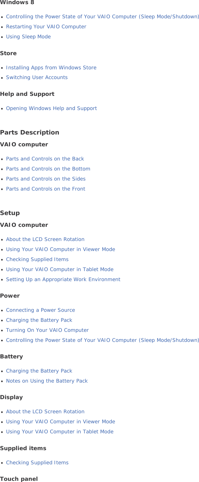 Windows 8Controlling the Power State of Your VAIO Computer (Sleep Mode/Shutdown)Restarting Your VAIO ComputerUsing Sleep ModeStoreInstalling Apps from Windows StoreSwitching User AccountsHelp and SupportOpening Windows Help and SupportParts DescriptionVAIO computerParts and Controls on the BackParts and Controls on the BottomParts and Controls on the SidesParts and Controls on the FrontSetupVAIO computerAbout the LCD Screen RotationUsing Your VAIO Computer in Viewer ModeChecking Supplied ItemsUsing Your VAIO Computer in Tablet ModeSetting Up an Appropriate Work EnvironmentPowerConnecting a Power SourceCharging the Battery PackTurning On Your VAIO ComputerControlling the Power State of Your VAIO Computer (Sleep Mode/Shutdown)BatteryCharging the Battery PackNotes on Using the Battery PackDisplayAbout the LCD Screen RotationUsing Your VAIO Computer in Viewer ModeUsing Your VAIO Computer in Tablet ModeSupplied itemsChecking Supplied ItemsTouch panel