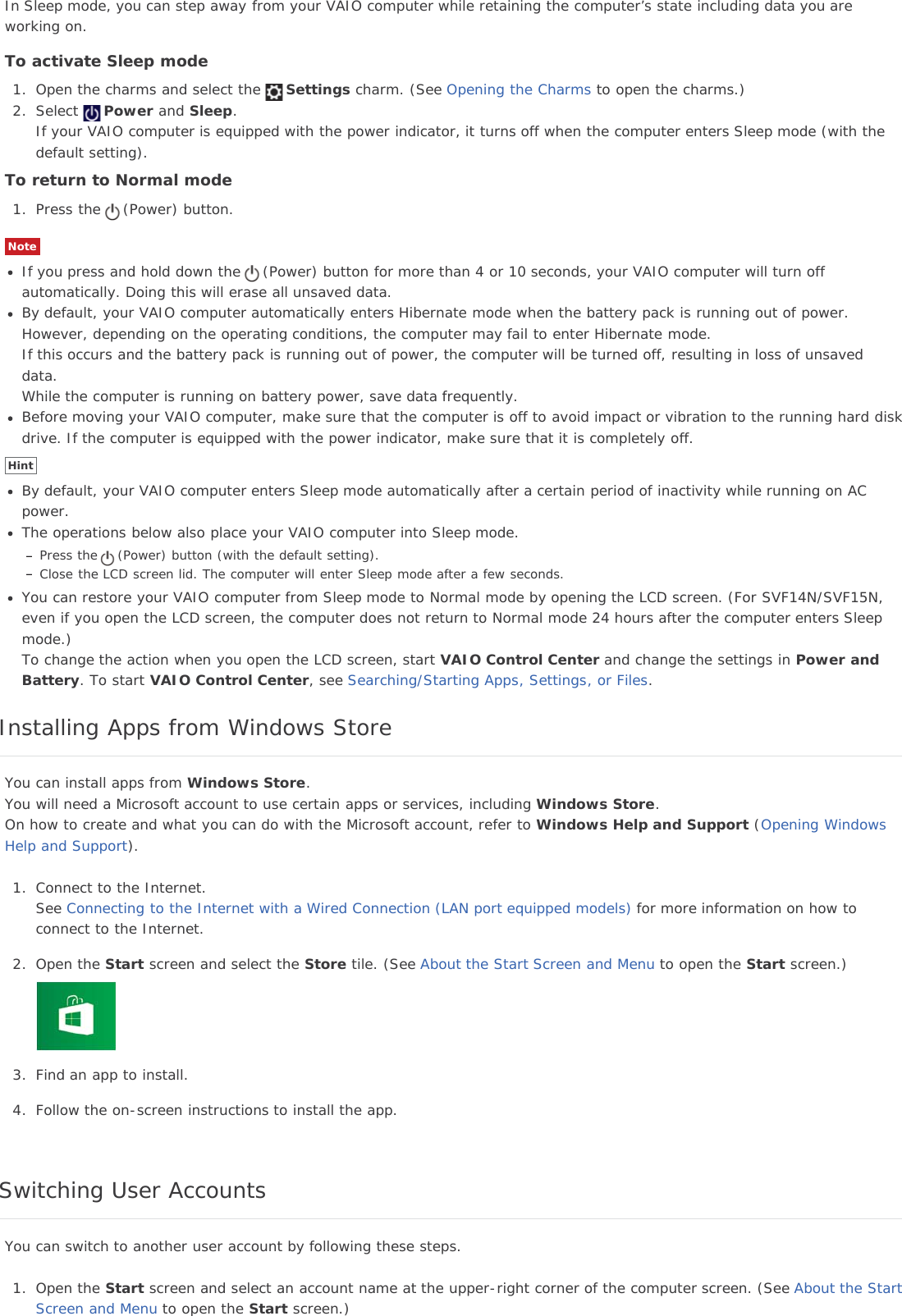 In Sleep mode, you can step away from your VAIO computer while retaining the computer’s state including data you areworking on.To activate Sleep mode1. Open the charms and select the Settings charm. (See Opening the Charms to open the charms.)2. Select Power and Sleep.If your VAIO computer is equipped with the power indicator, it turns off when the computer enters Sleep mode (with thedefault setting).To return to Normal mode1. Press the (Power) button.NoteIf you press and hold down the (Power) button for more than 4 or 10 seconds, your VAIO computer will turn offautomatically. Doing this will erase all unsaved data.By default, your VAIO computer automatically enters Hibernate mode when the battery pack is running out of power.However, depending on the operating conditions, the computer may fail to enter Hibernate mode.If this occurs and the battery pack is running out of power, the computer will be turned off, resulting in loss of unsaveddata.While the computer is running on battery power, save data frequently.Before moving your VAIO computer, make sure that the computer is off to avoid impact or vibration to the running hard diskdrive. If the computer is equipped with the power indicator, make sure that it is completely off.HintBy default, your VAIO computer enters Sleep mode automatically after a certain period of inactivity while running on ACpower.The operations below also place your VAIO computer into Sleep mode.Press the (Power) button (with the default setting).Close the LCD screen lid. The computer will enter Sleep mode after a few seconds.You can restore your VAIO computer from Sleep mode to Normal mode by opening the LCD screen. (For SVF14N/SVF15N,even if you open the LCD screen, the computer does not return to Normal mode 24 hours after the computer enters Sleepmode.)To change the action when you open the LCD screen, start VAIO Control Center and change the settings in Power andBattery. To start VAIO Control Center, see Searching/Starting Apps, Settings, or Files.Installing Apps from Windows StoreYou can install apps from Windows Store.You will need a Microsoft account to use certain apps or services, including Windows Store.On how to create and what you can do with the Microsoft account, refer to Windows Help and Support (Opening WindowsHelp and Support).1. Connect to the Internet.See Connecting to the Internet with a Wired Connection (LAN port equipped models) for more information on how toconnect to the Internet.2. Open the Start screen and select the Store tile. (See About the Start Screen and Menu to open the Start screen.)3. Find an app to install.4. Follow the on-screen instructions to install the app.Switching User AccountsYou can switch to another user account by following these steps.1. Open the Start screen and select an account name at the upper-right corner of the computer screen. (See About the StartScreen and Menu to open the Start screen.)