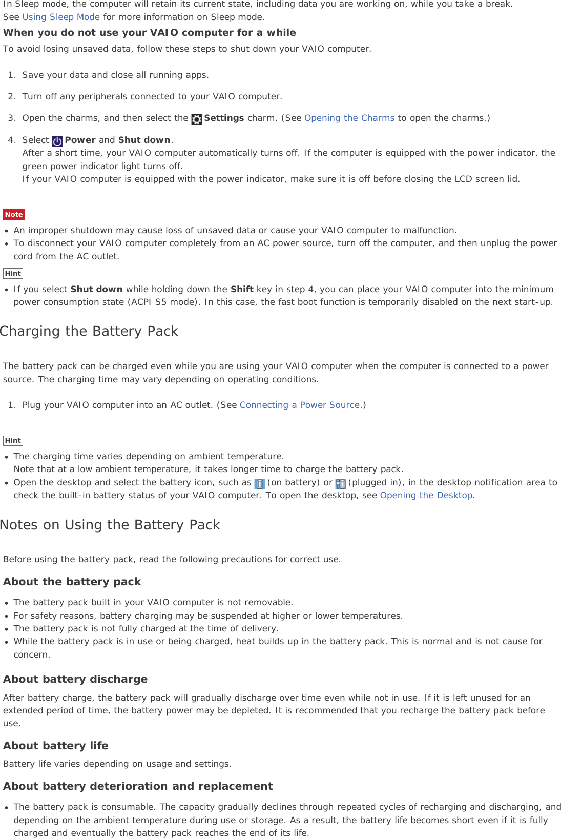In Sleep mode, the computer will retain its current state, including data you are working on, while you take a break.See Using Sleep Mode for more information on Sleep mode.When you do not use your VAIO computer for a whileTo avoid losing unsaved data, follow these steps to shut down your VAIO computer.1. Save your data and close all running apps.2. Turn off any peripherals connected to your VAIO computer.3. Open the charms, and then select the Settings charm. (See Opening the Charms to open the charms.)4. Select Power and Shut down.After a short time, your VAIO computer automatically turns off. If the computer is equipped with the power indicator, thegreen power indicator light turns off.If your VAIO computer is equipped with the power indicator, make sure it is off before closing the LCD screen lid.NoteAn improper shutdown may cause loss of unsaved data or cause your VAIO computer to malfunction.To disconnect your VAIO computer completely from an AC power source, turn off the computer, and then unplug the powercord from the AC outlet.HintIf you select Shut down while holding down the Shift key in step 4, you can place your VAIO computer into the minimumpower consumption state (ACPI S5 mode). In this case, the fast boot function is temporarily disabled on the next start-up.Charging the Battery PackThe battery pack can be charged even while you are using your VAIO computer when the computer is connected to a powersource. The charging time may vary depending on operating conditions.1. Plug your VAIO computer into an AC outlet. (See Connecting a Power Source.)HintThe charging time varies depending on ambient temperature.Note that at a low ambient temperature, it takes longer time to charge the battery pack.Open the desktop and select the battery icon, such as (on battery) or (plugged in), in the desktop notification area tocheck the built-in battery status of your VAIO computer. To open the desktop, see Opening the Desktop.Notes on Using the Battery PackBefore using the battery pack, read the following precautions for correct use.About the battery packThe battery pack built in your VAIO computer is not removable.For safety reasons, battery charging may be suspended at higher or lower temperatures.The battery pack is not fully charged at the time of delivery.While the battery pack is in use or being charged, heat builds up in the battery pack. This is normal and is not cause forconcern.About battery dischargeAfter battery charge, the battery pack will gradually discharge over time even while not in use. If it is left unused for anextended period of time, the battery power may be depleted. It is recommended that you recharge the battery pack beforeuse.About battery lifeBattery life varies depending on usage and settings.About battery deterioration and replacementThe battery pack is consumable. The capacity gradually declines through repeated cycles of recharging and discharging, anddepending on the ambient temperature during use or storage. As a result, the battery life becomes short even if it is fullycharged and eventually the battery pack reaches the end of its life.