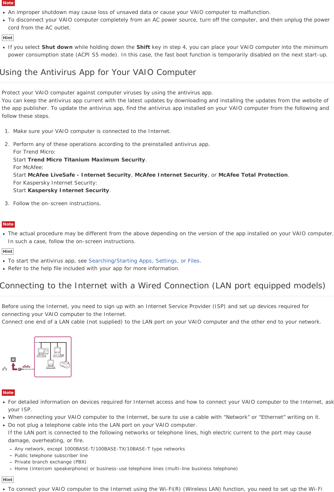 NoteAn improper shutdown may cause loss of unsaved data or cause your VAIO computer to malfunction.To disconnect your VAIO computer completely from an AC power source, turn off the computer, and then unplug the powercord from the AC outlet.HintIf you select Shut down while holding down the Shift key in step 4, you can place your VAIO computer into the minimumpower consumption state (ACPI S5 mode). In this case, the fast boot function is temporarily disabled on the next start-up.Using the Antivirus App for Your VAIO ComputerProtect your VAIO computer against computer viruses by using the antivirus app.You can keep the antivirus app current with the latest updates by downloading and installing the updates from the website ofthe app publisher. To update the antivirus app, find the antivirus app installed on your VAIO computer from the following andfollow these steps.1. Make sure your VAIO computer is connected to the Internet.2. Perform any of these operations according to the preinstalled antivirus app.For Trend Micro:Start Trend Micro Titanium Maximum Security.For McAfee:Start McAfee LiveSafe - Internet Security,McAfee Internet Security, or McAfee Total Protection.For Kaspersky Internet Security:Start Kaspersky Internet Security.3. Follow the on-screen instructions.NoteThe actual procedure may be different from the above depending on the version of the app installed on your VAIO computer.In such a case, follow the on-screen instructions.HintTo start the antivirus app, see Searching/Starting Apps, Settings, or Files.Refer to the help file included with your app for more information.Connecting to the Internet with a Wired Connection (LAN port equipped models)Before using the Internet, you need to sign up with an Internet Service Provider (ISP) and set up devices required forconnecting your VAIO computer to the Internet.Connect one end of a LAN cable (not supplied) to the LAN port on your VAIO computer and the other end to your network.NoteFor detailed information on devices required for Internet access and how to connect your VAIO computer to the Internet, askyour ISP.When connecting your VAIO computer to the Internet, be sure to use a cable with “Network” or “Ethernet” writing on it.Do not plug a telephone cable into the LAN port on your VAIO computer.If the LAN port is connected to the following networks or telephone lines, high electric current to the port may causedamage, overheating, or fire.Any network, except 1000BASE-T/100BASE-TX/10BASE-T type networksPublic telephone subscriber linePrivate branch exchange (PBX)Home (intercom speakerphone) or business-use telephone lines (multi-line business telephone)HintTo connect your VAIO computer to the Internet using the Wi-Fi(R) (Wireless LAN) function, you need to set up the Wi-Fi