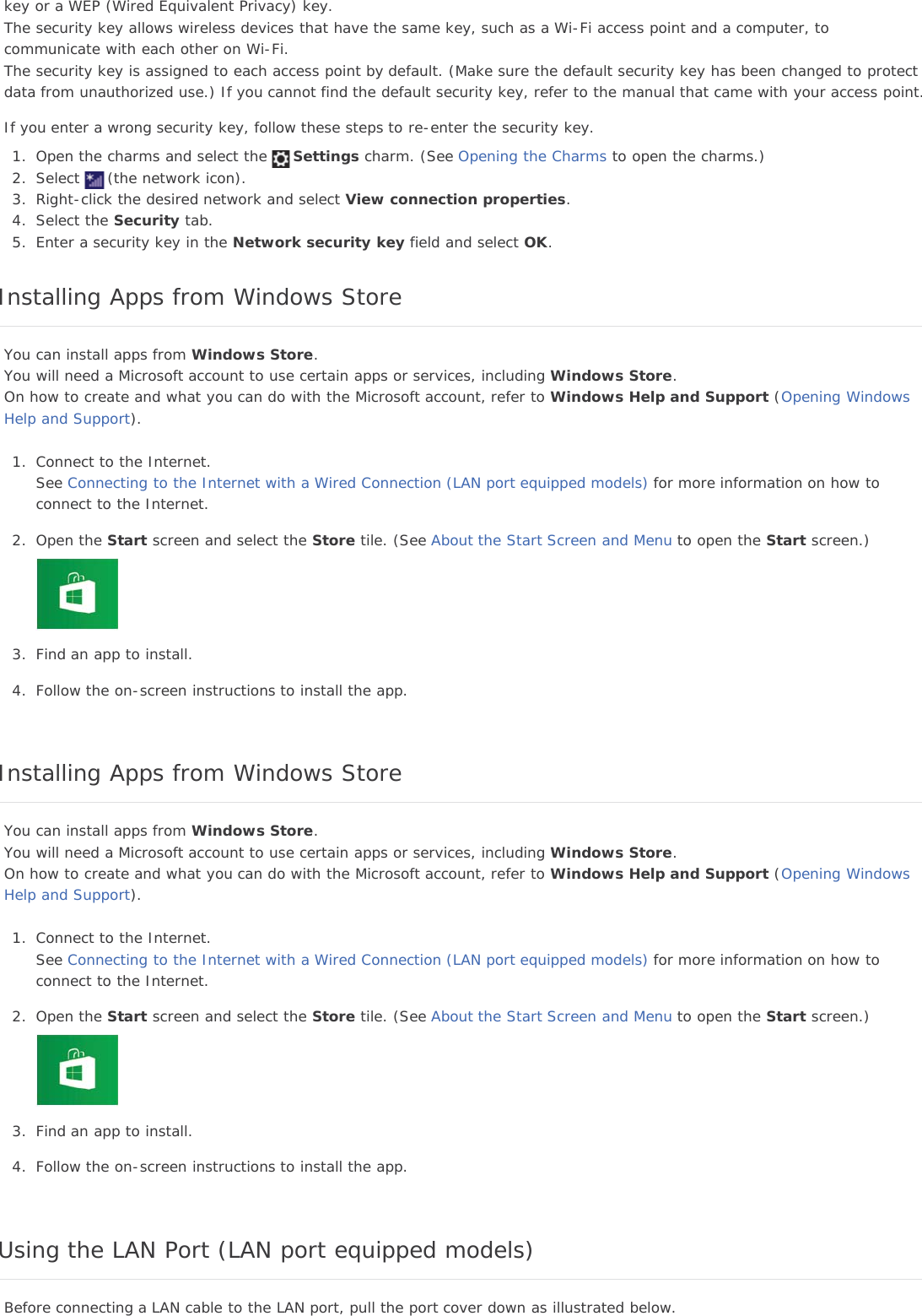 key or a WEP (Wired Equivalent Privacy) key.The security key allows wireless devices that have the same key, such as a Wi-Fi access point and a computer, tocommunicate with each other on Wi-Fi.The security key is assigned to each access point by default. (Make sure the default security key has been changed to protectdata from unauthorized use.) If you cannot find the default security key, refer to the manual that came with your access point.If you enter a wrong security key, follow these steps to re-enter the security key.1. Open the charms and select the Settings charm. (See Opening the Charms to open the charms.)2. Select (the network icon).3. Right-click the desired network and select View connection properties.4. Select the Security tab.5. Enter a security key in the Network security key field and select OK.Installing Apps from Windows StoreYou can install apps from Windows Store.You will need a Microsoft account to use certain apps or services, including Windows Store.On how to create and what you can do with the Microsoft account, refer to Windows Help and Support (Opening WindowsHelp and Support).1. Connect to the Internet.See Connecting to the Internet with a Wired Connection (LAN port equipped models) for more information on how toconnect to the Internet.2. Open the Start screen and select the Store tile. (See About the Start Screen and Menu to open the Start screen.)3. Find an app to install.4. Follow the on-screen instructions to install the app.Installing Apps from Windows StoreYou can install apps from Windows Store.You will need a Microsoft account to use certain apps or services, including Windows Store.On how to create and what you can do with the Microsoft account, refer to Windows Help and Support (Opening WindowsHelp and Support).1. Connect to the Internet.See Connecting to the Internet with a Wired Connection (LAN port equipped models) for more information on how toconnect to the Internet.2. Open the Start screen and select the Store tile. (See About the Start Screen and Menu to open the Start screen.)3. Find an app to install.4. Follow the on-screen instructions to install the app.Using the LAN Port (LAN port equipped models)Before connecting a LAN cable to the LAN port, pull the port cover down as illustrated below.