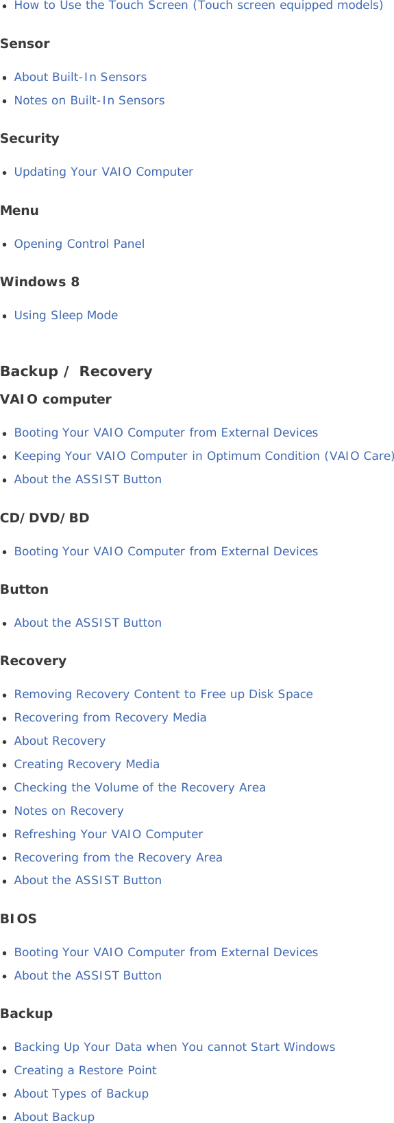 How to Use the Touch Screen (Touch screen equipped models)SensorAbout Built-In SensorsNotes on Built-In SensorsSecurityUpdating Your VAIO ComputerMenuOpening Control PanelWindows 8Using Sleep ModeBackup / RecoveryVAIO computerBooting Your VAIO Computer from External DevicesKeeping Your VAIO Computer in Optimum Condition (VAIO Care)About the ASSIST ButtonCD/DVD/BDBooting Your VAIO Computer from External DevicesButtonAbout the ASSIST ButtonRecoveryRemoving Recovery Content to Free up Disk SpaceRecovering from Recovery MediaAbout RecoveryCreating Recovery MediaChecking the Volume of the Recovery AreaNotes on RecoveryRefreshing Your VAIO ComputerRecovering from the Recovery AreaAbout the ASSIST ButtonBIOSBooting Your VAIO Computer from External DevicesAbout the ASSIST ButtonBackupBacking Up Your Data when You cannot Start WindowsCreating a Restore PointAbout Types of BackupAbout Backup