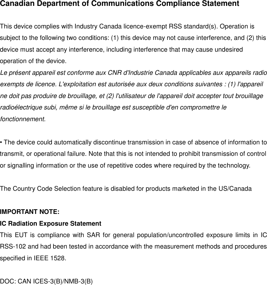Canadian Department of Communications Compliance Statement  This device complies with Industry Canada licence-exempt RSS standard(s). Operation is subject to the following two conditions: (1) this device may not cause interference, and (2) this device must accept any interference, including interference that may cause undesired operation of the device. Le présent appareil est conforme aux CNR d&apos;Industrie Canada applicables aux appareils radio exempts de licence. L&apos;exploitation est autorisée aux deux conditions suivantes : (1) l&apos;appareil ne doit pas produire de brouillage, et (2) l&apos;utilisateur de l&apos;appareil doit accepter tout brouillage radioélectrique subi, même si le brouillage est susceptible d&apos;en compromettre le fonctionnement.  • The device could automatically discontinue transmission in case of absence of information to transmit, or operational failure. Note that this is not intended to prohibit transmission of control or signalling information or the use of repetitive codes where required by the technology.    The Country Code Selection feature is disabled for products marketed in the US/Canada  IMPORTANT NOTE: IC Radiation Exposure Statement This  EUT is compliance with SAR for  general population/uncontrolled exposure limits in  IC RSS-102 and had been tested in accordance with the measurement methods and procedures specified in IEEE 1528.    DOC: CAN ICES-3(B)/NMB-3(B)         