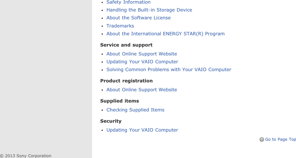 Safety InformationHandling the Built-in Storage DeviceAbout the Software LicenseTrademarksAbout the International ENERGY STAR(R) ProgramService and supportAbout Online Support WebsiteUpdating Your VAIO ComputerSolving Common Problems with Your VAIO ComputerProduct registrationAbout Online Support WebsiteSupplied itemsChecking Supplied ItemsSecurityUpdating Your VAIO ComputerGo to Page Top© 2013 Sony Corporation