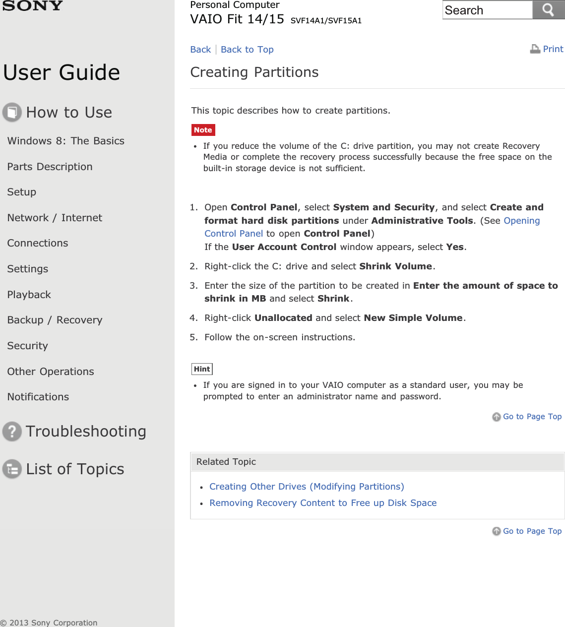 User GuideHow to UseWindows 8: The BasicsParts DescriptionSetupNetwork / InternetConnectionsSettingsPlaybackBackup / RecoverySecurityOther OperationsNotificationsTroubleshootingList of TopicsPrintPersonal ComputerVAIO Fit 14/15 SVF14A1/SVF15A1Creating PartitionsThis topic describes how to create partitions.NoteIf you reduce the volume of the C: drive partition, you may not create RecoveryMedia or complete the recovery process successfully because the free space on thebuilt-in storage device is not sufficient.1. Open Control Panel, select System and Security, and select Create andformat hard disk partitions under Administrative Tools. (See OpeningControl Panel to open Control Panel)If the User Account Control window appears, select Yes.2. Right-click the C: drive and select Shrink Volume.3. Enter the size of the partition to be created in Enter the amount of space toshrink in MB and select Shrink.4. Right-click Unallocated and select New Simple Volume.5. Follow the on-screen instructions.HintIf you are signed in to your VAIO computer as a standard user, you may beprompted to enter an administrator name and password.Go to Page TopRelated TopicCreating Other Drives (Modifying Partitions)Removing Recovery Content to Free up Disk SpaceGo to Page TopBack Back to Top© 2013 Sony CorporationSearch