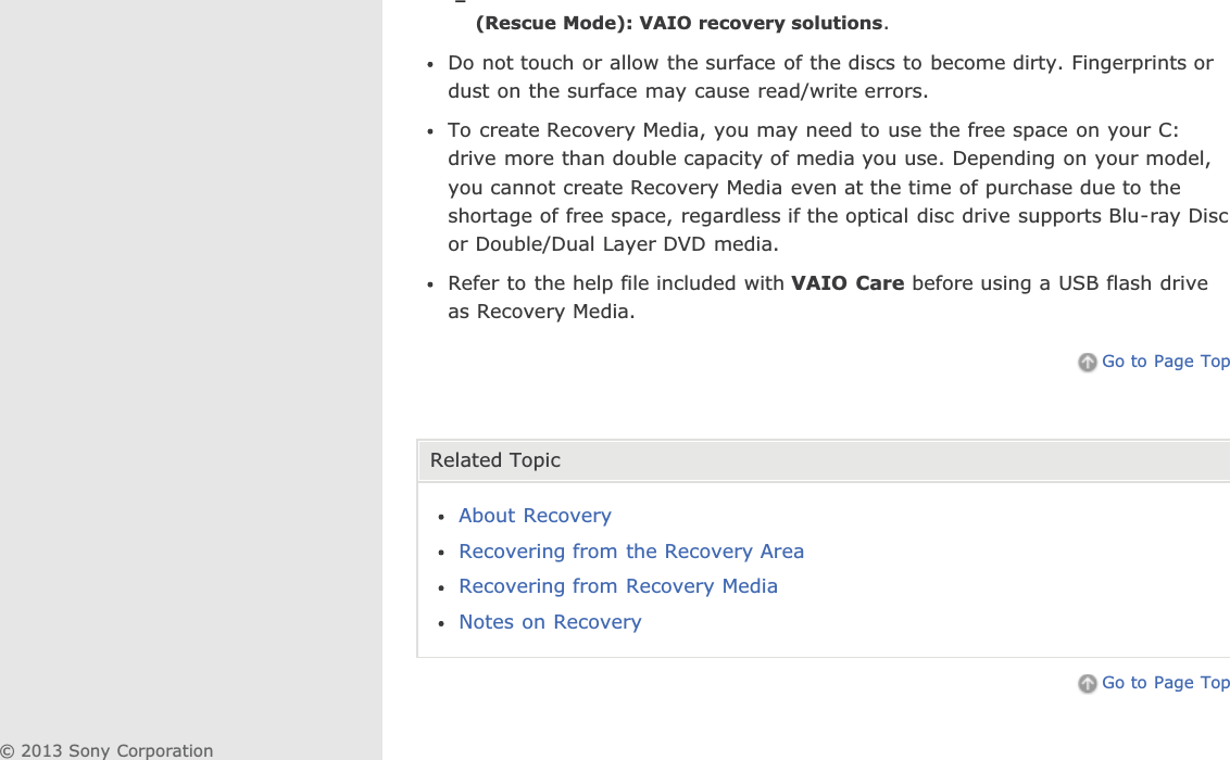 (Rescue Mode): VAIO recovery solutions.Do not touch or allow the surface of the discs to become dirty. Fingerprints ordust on the surface may cause read/write errors.To create Recovery Media, you may need to use the free space on your C:drive more than double capacity of media you use. Depending on your model,you cannot create Recovery Media even at the time of purchase due to theshortage of free space, regardless if the optical disc drive supports Blu-ray Discor Double/Dual Layer DVD media.Refer to the help file included with VAIO Care before using a USB flash driveas Recovery Media.Go to Page TopRelated TopicAbout RecoveryRecovering from the Recovery AreaRecovering from Recovery MediaNotes on RecoveryGo to Page Top© 2013 Sony Corporation