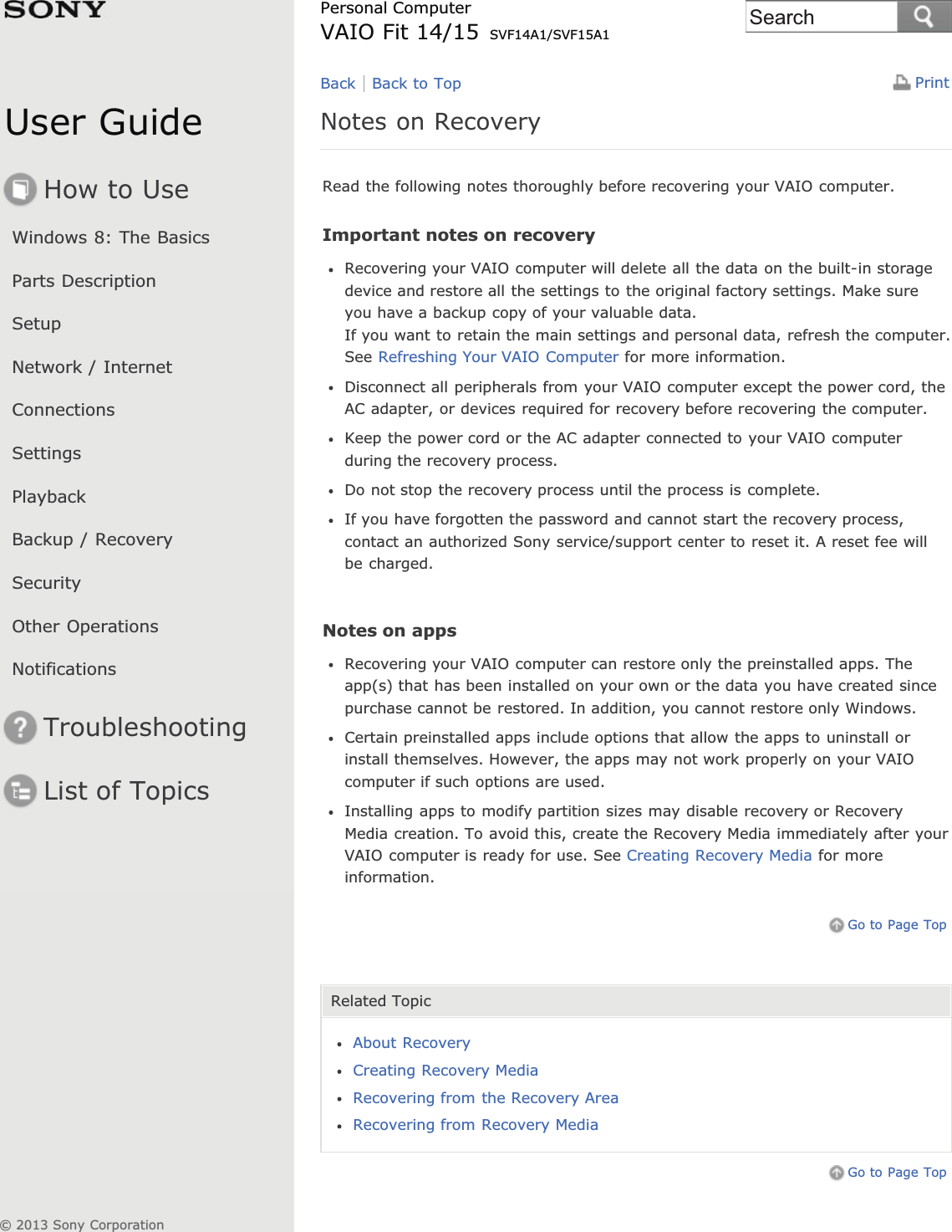 User GuideHow to UseWindows 8: The BasicsParts DescriptionSetupNetwork / InternetConnectionsSettingsPlaybackBackup / RecoverySecurityOther OperationsNotificationsTroubleshootingList of TopicsPrintPersonal ComputerVAIO Fit 14/15 SVF14A1/SVF15A1Notes on RecoveryRead the following notes thoroughly before recovering your VAIO computer.Important notes on recoveryRecovering your VAIO computer will delete all the data on the built-in storagedevice and restore all the settings to the original factory settings. Make sureyou have a backup copy of your valuable data.If you want to retain the main settings and personal data, refresh the computer.See Refreshing Your VAIO Computer for more information.Disconnect all peripherals from your VAIO computer except the power cord, theAC adapter, or devices required for recovery before recovering the computer.Keep the power cord or the AC adapter connected to your VAIO computerduring the recovery process.Do not stop the recovery process until the process is complete.If you have forgotten the password and cannot start the recovery process,contact an authorized Sony service/support center to reset it. A reset fee willbe charged.Notes on appsRecovering your VAIO computer can restore only the preinstalled apps. Theapp(s) that has been installed on your own or the data you have created sincepurchase cannot be restored. In addition, you cannot restore only Windows.Certain preinstalled apps include options that allow the apps to uninstall orinstall themselves. However, the apps may not work properly on your VAIOcomputer if such options are used.Installing apps to modify partition sizes may disable recovery or RecoveryMedia creation. To avoid this, create the Recovery Media immediately after yourVAIO computer is ready for use. See Creating Recovery Media for moreinformation.Go to Page TopRelated TopicAbout RecoveryCreating Recovery MediaRecovering from the Recovery AreaRecovering from Recovery MediaGo to Page TopBack Back to Top© 2013 Sony CorporationSearch