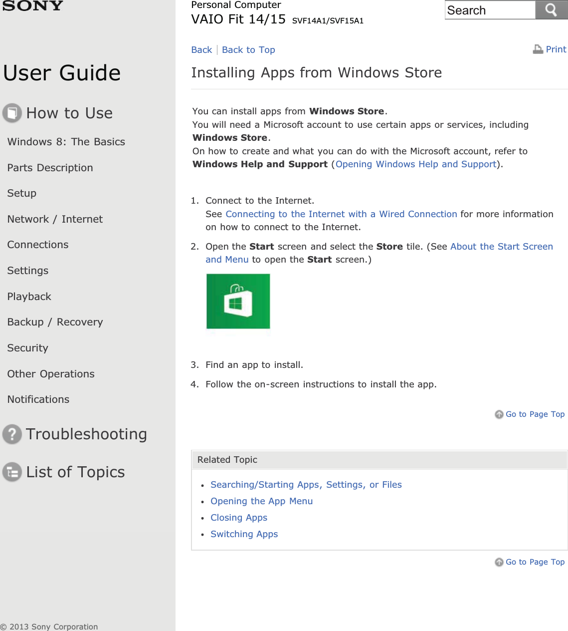 User GuideHow to UseWindows 8: The BasicsParts DescriptionSetupNetwork / InternetConnectionsSettingsPlaybackBackup / RecoverySecurityOther OperationsNotificationsTroubleshootingList of TopicsPrintPersonal ComputerVAIO Fit 14/15 SVF14A1/SVF15A1Installing Apps from Windows StoreYou can install apps from Windows Store.You will need a Microsoft account to use certain apps or services, includingWindows Store.On how to create and what you can do with the Microsoft account, refer toWindows Help and Support (Opening Windows Help and Support).1. Connect to the Internet.See Connecting to the Internet with a Wired Connection for more informationon how to connect to the Internet.2. Open the Start screen and select the Store tile. (See About the Start Screenand Menu to open the Start screen.)3. Find an app to install.4. Follow the on-screen instructions to install the app.Go to Page TopRelated TopicSearching/Starting Apps, Settings, or FilesOpening the App MenuClosing AppsSwitching AppsGo to Page TopBack Back to Top© 2013 Sony CorporationSearch