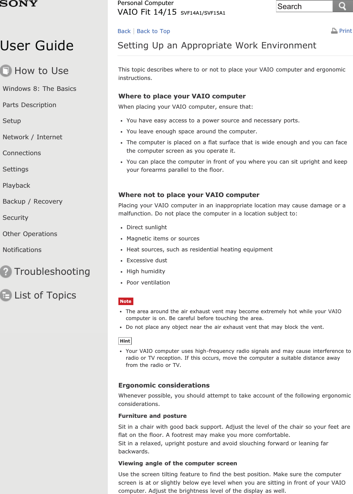 User GuideHow to UseWindows 8: The BasicsParts DescriptionSetupNetwork / InternetConnectionsSettingsPlaybackBackup / RecoverySecurityOther OperationsNotificationsTroubleshootingList of TopicsPrintPersonal ComputerVAIO Fit 14/15 SVF14A1/SVF15A1Setting Up an Appropriate Work EnvironmentThis topic describes where to or not to place your VAIO computer and ergonomicinstructions.Where to place your VAIO computerWhen placing your VAIO computer, ensure that:You have easy access to a power source and necessary ports.You leave enough space around the computer.The computer is placed on a flat surface that is wide enough and you can facethe computer screen as you operate it.You can place the computer in front of you where you can sit upright and keepyour forearms parallel to the floor.Where not to place your VAIO computerPlacing your VAIO computer in an inappropriate location may cause damage or amalfunction. Do not place the computer in a location subject to:Direct sunlightMagnetic items or sourcesHeat sources, such as residential heating equipmentExcessive dustHigh humidityPoor ventilationNoteThe area around the air exhaust vent may become extremely hot while your VAIOcomputer is on. Be careful before touching the area.Do not place any object near the air exhaust vent that may block the vent.HintYour VAIO computer uses high-frequency radio signals and may cause interference toradio or TV reception. If this occurs, move the computer a suitable distance awayfrom the radio or TV.Ergonomic considerationsWhenever possible, you should attempt to take account of the following ergonomicconsiderations.Furniture and postureSit in a chair with good back support. Adjust the level of the chair so your feet areflat on the floor. A footrest may make you more comfortable.Sit in a relaxed, upright posture and avoid slouching forward or leaning farbackwards.Viewing angle of the computer screenUse the screen tilting feature to find the best position. Make sure the computerscreen is at or slightly below eye level when you are sitting in front of your VAIOcomputer. Adjust the brightness level of the display as well.Back Back to TopSearch