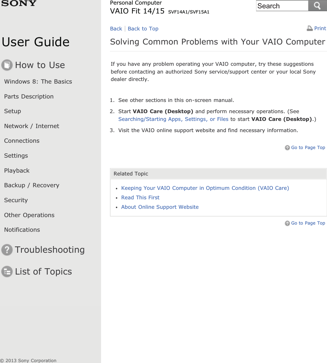 User GuideHow to UseWindows 8: The BasicsParts DescriptionSetupNetwork / InternetConnectionsSettingsPlaybackBackup / RecoverySecurityOther OperationsNotificationsTroubleshootingList of TopicsPrintPersonal ComputerVAIO Fit 14/15 SVF14A1/SVF15A1Solving Common Problems with Your VAIO ComputerIf you have any problem operating your VAIO computer, try these suggestionsbefore contacting an authorized Sony service/support center or your local Sonydealer directly.1. See other sections in this on-screen manual.2. Start VAIO Care (Desktop) and perform necessary operations. (SeeSearching/Starting Apps, Settings, or Files to start VAIO Care (Desktop).)3. Visit the VAIO online support website and find necessary information.Go to Page TopRelated TopicKeeping Your VAIO Computer in Optimum Condition (VAIO Care)Read This FirstAbout Online Support WebsiteGo to Page TopBack Back to Top© 2013 Sony CorporationSearch