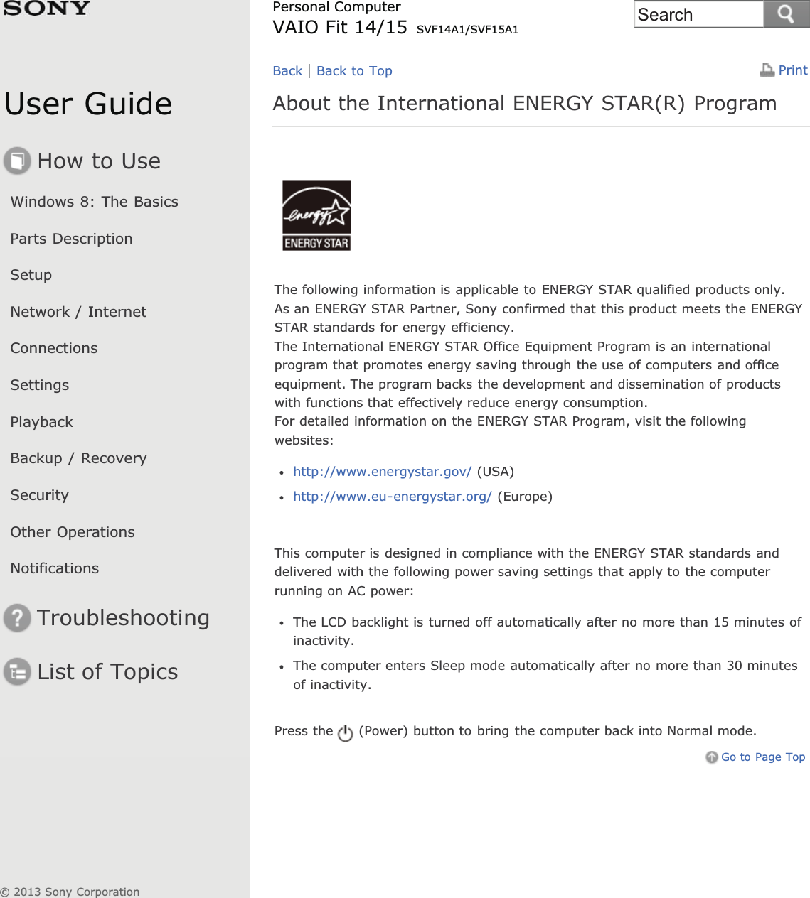 User GuideHow to UseWindows 8: The BasicsParts DescriptionSetupNetwork / InternetConnectionsSettingsPlaybackBackup / RecoverySecurityOther OperationsNotificationsTroubleshootingList of TopicsPrintPersonal ComputerVAIO Fit 14/15 SVF14A1/SVF15A1About the International ENERGY STAR(R) ProgramThe following information is applicable to ENERGY STAR qualified products only.As an ENERGY STAR Partner, Sony confirmed that this product meets the ENERGYSTAR standards for energy efficiency.The International ENERGY STAR Office Equipment Program is an internationalprogram that promotes energy saving through the use of computers and officeequipment. The program backs the development and dissemination of productswith functions that effectively reduce energy consumption.For detailed information on the ENERGY STAR Program, visit the followingwebsites:http://www.energystar.gov/ (USA)http://www.eu-energystar.org/ (Europe)This computer is designed in compliance with the ENERGY STAR standards anddelivered with the following power saving settings that apply to the computerrunning on AC power:The LCD backlight is turned off automatically after no more than 15 minutes ofinactivity.The computer enters Sleep mode automatically after no more than 30 minutesof inactivity.Press the (Power) button to bring the computer back into Normal mode.Go to Page TopBack Back to Top© 2013 Sony CorporationSearch