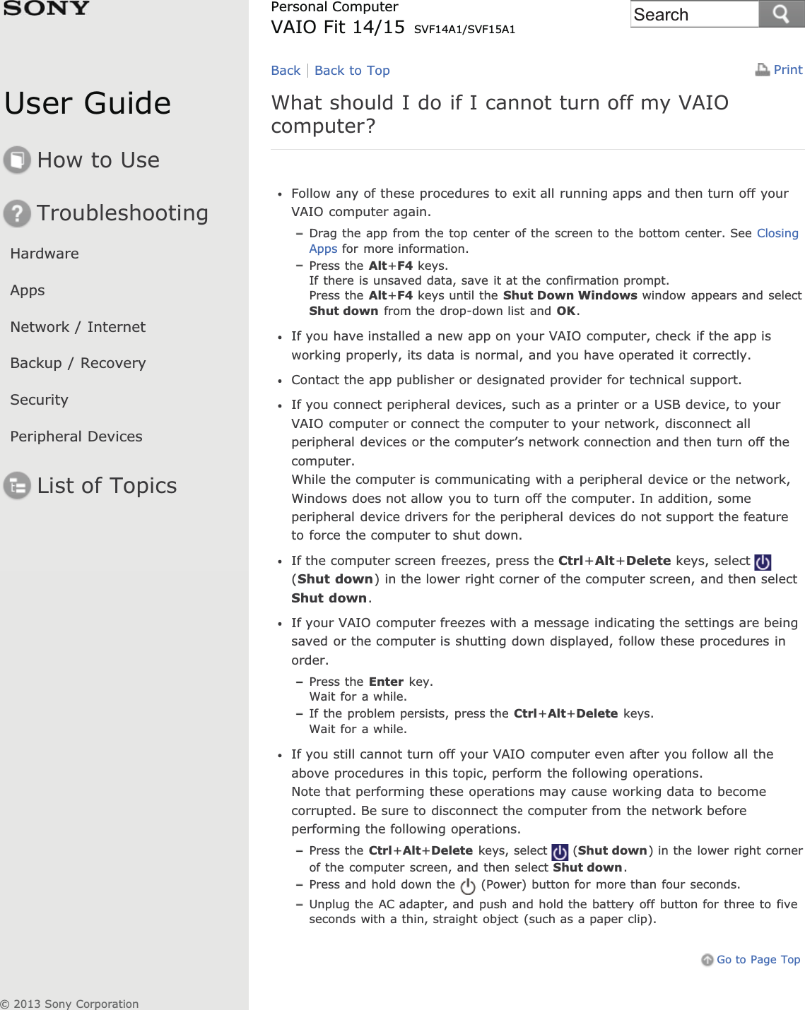 User GuideHow to UseTroubleshootingHardwareAppsNetwork / InternetBackup / RecoverySecurityPeripheral DevicesList of TopicsPrintPersonal ComputerVAIO Fit 14/15 SVF14A1/SVF15A1What should I do if I cannot turn off my VAIOcomputer?Follow any of these procedures to exit all running apps and then turn off yourVAIO computer again.Drag the app from the top center of the screen to the bottom center. See ClosingApps for more information.Press the Alt+F4 keys.If there is unsaved data, save it at the confirmation prompt.Press the Alt+F4 keys until the Shut Down Windows window appears and selectShut down from the drop-down list and OK.If you have installed a new app on your VAIO computer, check if the app isworking properly, its data is normal, and you have operated it correctly.Contact the app publisher or designated provider for technical support.If you connect peripheral devices, such as a printer or a USB device, to yourVAIO computer or connect the computer to your network, disconnect allperipheral devices or the computer’s network connection and then turn off thecomputer.While the computer is communicating with a peripheral device or the network,Windows does not allow you to turn off the computer. In addition, someperipheral device drivers for the peripheral devices do not support the featureto force the computer to shut down.If the computer screen freezes, press the Ctrl+Alt+Delete keys, select(Shut down) in the lower right corner of the computer screen, and then selectShut down.If your VAIO computer freezes with a message indicating the settings are beingsaved or the computer is shutting down displayed, follow these procedures inorder.Press the Enter key.Wait for a while.If the problem persists, press the Ctrl+Alt+Delete keys.Wait for a while.If you still cannot turn off your VAIO computer even after you follow all theabove procedures in this topic, perform the following operations.Note that performing these operations may cause working data to becomecorrupted. Be sure to disconnect the computer from the network beforeperforming the following operations.Press the Ctrl+Alt+Delete keys, select (Shut down) in the lower right cornerof the computer screen, and then select Shut down.Press and hold down the (Power) button for more than four seconds.Unplug the AC adapter, and push and hold the battery off button for three to fiveseconds with a thin, straight object (such as a paper clip).Go to Page TopBack Back to Top© 2013 Sony CorporationSearch