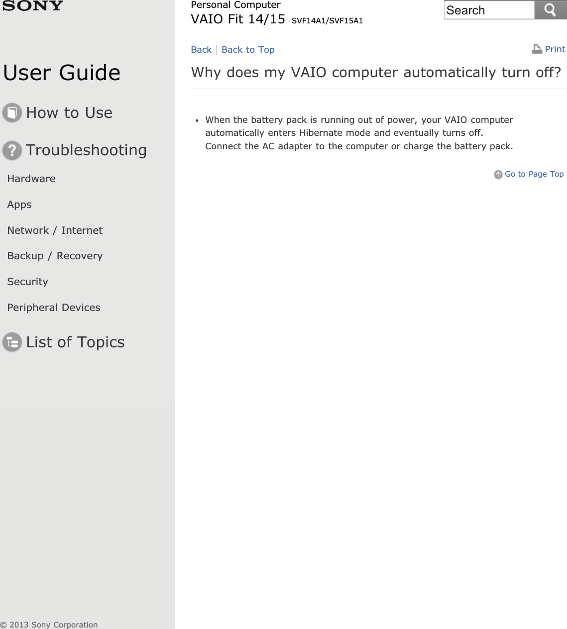 User GuideHow to UseTroubleshootingHardwareAppsNetwork / InternetBackup / RecoverySecurityPeripheral DevicesList of TopicsPrintPersonal ComputerVAIO Fit 14/15 SVF14A1/SVF15A1Why does my VAIO computer automatically turn off?When the battery pack is running out of power, your VAIO computerautomatically enters Hibernate mode and eventually turns off.Connect the AC adapter to the computer or charge the battery pack.Go to Page TopBack Back to Top© 2013 Sony CorporationSearch