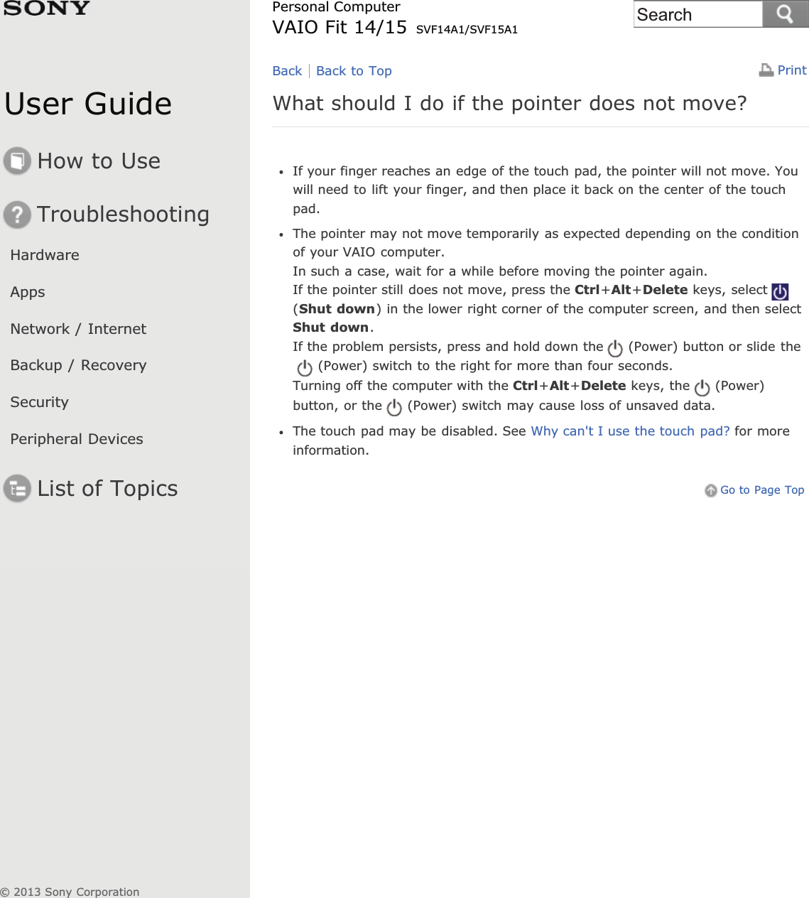 User GuideHow to UseTroubleshootingHardwareAppsNetwork / InternetBackup / RecoverySecurityPeripheral DevicesList of TopicsPrintPersonal ComputerVAIO Fit 14/15 SVF14A1/SVF15A1What should I do if the pointer does not move?If your finger reaches an edge of the touch pad, the pointer will not move. Youwill need to lift your finger, and then place it back on the center of the touchpad.The pointer may not move temporarily as expected depending on the conditionof your VAIO computer.In such a case, wait for a while before moving the pointer again.If the pointer still does not move, press the Ctrl+Alt+Delete keys, select(Shut down) in the lower right corner of the computer screen, and then selectShut down.If the problem persists, press and hold down the (Power) button or slide the(Power) switch to the right for more than four seconds.Turning off the computer with the Ctrl+Alt+Delete keys, the (Power)button, or the (Power) switch may cause loss of unsaved data.The touch pad may be disabled. See Why can&apos;t I use the touch pad? for moreinformation.Go to Page TopBack Back to Top© 2013 Sony CorporationSearch